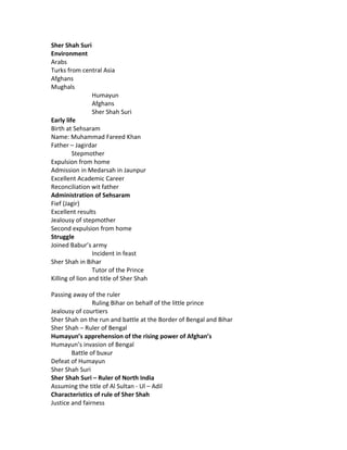 Sher Shah Suri
Environment
Arabs
Turks from central Asia
Afghans
Mughals
Humayun
Afghans
Sher Shah Suri
Early life
Birth at Sehsaram
Name: Muhammad Fareed Khan
Father – Jagirdar
Stepmother
Expulsion from home
Admission in Medarsah in Jaunpur
Excellent Academic Career
Reconciliation wit father
Administration of Sehsaram
Fief (Jagir)
Excellent results
Jealousy of stepmother
Second expulsion from home
Struggle
Joined Babur’s army
Incident in feast
Sher Shah in Bihar
Tutor of the Prince
Killing of lion and title of Sher Shah
Passing away of the ruler
Ruling Bihar on behalf of the little prince
Jealousy of courtiers
Sher Shah on the run and battle at the Border of Bengal and Bihar
Sher Shah – Ruler of Bengal
Humayun’s apprehension of the rising power of Afghan’s
Humayun’s invasion of Bengal
Battle of buxur
Defeat of Humayun
Sher Shah Suri
Sher Shah Suri – Ruler of North India
Assuming the title of Al Sultan - Ul – Adil
Characteristics of rule of Sher Shah
Justice and fairness

 