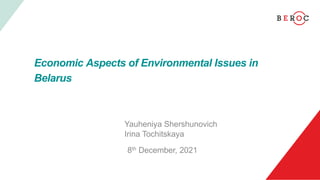 Economic Aspects of Environmental Issues in
Belarus
Yauheniya Shershunovich
Irina Tochitskaya
8th December, 2021
 