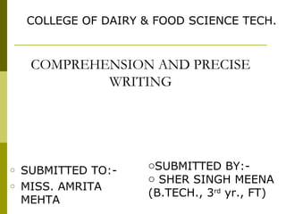 COMPREHENSION AND PRECISE
WRITING
o SUBMITTED TO:-
o MISS. AMRITA
MEHTA
oSUBMITTED BY:-
o SHER SINGH MEENA
(B.TECH., 3rd
yr., FT)
COLLEGE OF DAIRY & FOOD SCIENCE TECH.
 