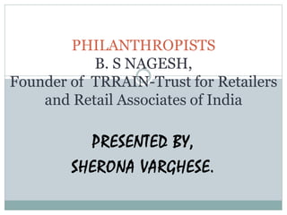 PHILANTHROPISTS 
B. S NAGESH, 
Founder of TRRAIN-Trust for Retailers 
and Retail Associates of India 
PRESENTED BY, 
SHERONA VARGHESE. 
 