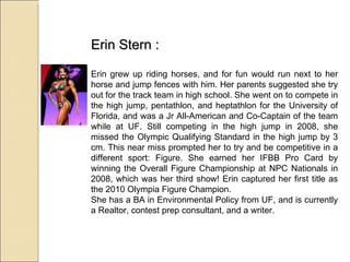 Erin Stern : Erin grew up riding horses, and for fun would run next to her horse and jump fences with him. Her parents suggested she try out for the track team in high school. She went on to compete in the high jump, pentathlon, and heptathlon for the University of Florida, and was a Jr All-American and Co-Captain of the team while at UF. Still competing in the high jump in 2008, she missed the Olympic Qualifying Standard in the high jump by 3 cm. This near miss prompted her to try and be competitive in a different sport: Figure. She earned her IFBB Pro Card by winning the Overall Figure Championship at NPC Nationals in 2008, which was her third show! Erin captured her first title as the 2010 Olympia Figure Champion. She has a BA in Environmental Policy from UF, and is currently a Realtor, contest prep consultant, and a writer. 