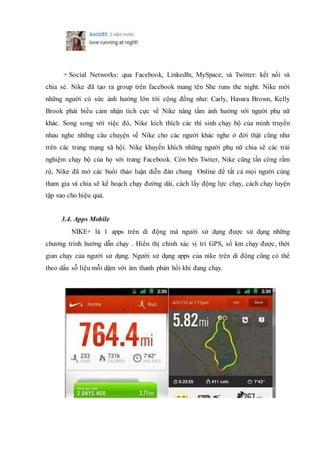 + Social Networks: qua Facebook, LinkedIn, MySpace, và Twitter: kết nối và
chia sẻ. Nike đã tạo ra group trên facebook mang tên She runs the night. Nike mời
những người có sức ảnh hưởng lớn tới cộng đồng như: Carly, Havara Brown, Kelly
Brook phát biểu cảm nhận tích cực về Nike nâng tầm ảnh hưởng với người phụ nữ
khác. Song song với việc đó, Nike kích thích các thí sinh chạy bộ của mình truyền
nhau nghe những câu chuyện về Nike cho các người khác nghe ở đời thật cũng như
trên các trang mạng xã hội. Nike khuyến khích những người phụ nữ chia sẽ các trải
nghiệm chạy bộ của họ với trang Facebook. Còn bên Twiter, Nike cũng tấn công rầm
rộ, Nike đã mở các buổi thảo luận diễn đàn chung Online để tất cả mọi người cùng
tham gia và chia sẽ kế hoạch chạy đường dài, cách lấy động lực chạy, cách chạy luyện
tập sao cho hiệu quả.
3.4. Apps Mobile
NIKE+ là 1 apps trên di động mà người sử dụng được sử dụng những
chương trình hướng dẫn chạy . Hiển thị chính xác vị trí GPS, số km chạy được, thời
gian chạy của người sử dụng. Người sử dụng apps của nike trên di động cũng có thể
theo dấu sỗ liệu mỗi dặm với âm thanh phản hồi khi đang chạy.
 