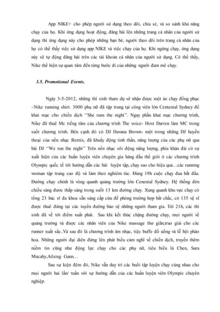 App NIKE+ cho phép người sử dụng theo dõi, chia sẻ, và so sánh khả năng
chạy của họ. Khi ứng dụng hoạt động, đăng bài lên những trang cá nhân của người sử
dụng thì ứng dụng này cho phép những bạn bè, người theo dõi trên trang cá nhân của
họ có thể thấy việc sử dụng app NIKE và việc chạy của họ. Khi ngừng chạy, ứng dụng
này sẽ tự động đăng bài trên các tài khoản cá nhân của người sử dụng. Có thể thấy,
Nike thể hiện sự quan tâm đến từng bước đi của những người đam mê chạy.
3.5. Promotional Events.
Ngày 3-5-2012, những thí sinh tham dự sẽ nhận được một áo chạy đồng phục
–Nike running shirt. 3000 phụ nữ đã tập trung tại công viên lớn Centenial Sydney để
khai mạc cho chiến dịch ‘’She runs the night’’. Ngay phần khai mạc chương trình,
Nike đã thuê Mc tiếng tăm của chương trình The voice- Host Darren làm MC trong
suốt chương trình. Bên cạnh đó có DJ Havana Brown- một trong những DJ huyền
thoại của nền nhạc Remix, đã khuấy động tinh thần, năng lượng của các phụ nữ qua
bài DJ ‘’We run the night’’ Trên nền nhạc sôi động năng lượng, phía khán đài có sự
xuất hiện của các huấn luyện viên chuyên gia hàng đầu thế giới ở các chương trình
Olympic quốc tế tới hướng dẫn các bài luyện tập, chạy sao cho hiệu quả…các running
woman tập trung cao độ và làm theo nghiêm túc. Đúng 19h cuộc chạy đua bắt đầu.
Đường chạy chính là vòng quanh quảng trường lớn Cenenial Sydney. Hệ thống đèn
chiếu sáng đươc thắp sáng trong suốt 13 km đường chạy. Xung quanh khu vực chạy có
tổng 23 bác sĩ đa khoa sẵn sàng cấp cứu đề phòng trường hợp bất chắc, có 135 vệ sĩ
được thuê đứng tại các tuyến đường bảo vệ những người tham gia. Tới 21h, các thí
sinh đã về tới điểm xuất phát. Sau khi kết thúc chặng đường chạy, mọi người về
quảng trường và được các nhân viên của Nike massage thư giãn,trao giải cho các
runner xuất sắc..Và sau đó là chương trình âm nhạc, tiệc buffe đồ uống và lễ hội pháo
hoa. Những người đại diên đứng lên phát biểu cảm nghĩ về chiến dịch, truyền thêm
niềm tin cũng như động lực chạy cho các phụ nữ, tiêu biểu là Chen, Sara
Mucahy,Ailsing Gann…
Sau sự kiện đêm đó, Nike vẫn duy trì các buổi tập luyện chạy cùng nhau cho
mọi người hai lần/ tuần với sự hướng dẫn của các huấn luyện viên Olympic chuyên
nghiệp.
 