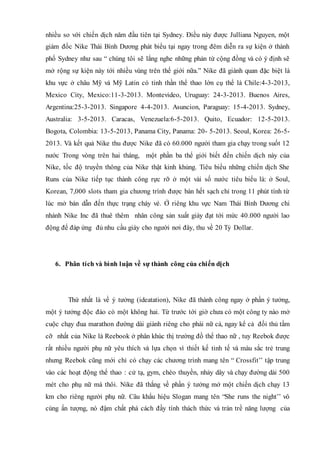 nhiều so với chiến dịch năm đầu tiên tại Sydney. Điều này được Julliana Nguyen, một
giám đốc Nike Thái Bình Dương phát biểu tại ngay trong đêm diễn ra sự kiện ở thành
phố Sydney như sau “ chúng tôi sẽ lắng nghe những phản từ cộng đồng và có ý định sẽ
mở rộng sự kiện này tới nhiều vùng trên thế giới nữa.” Nike đã giành quan đặc biệt là
khu vực ở châu Mỹ và Mỹ Latin có tinh thần thể thao lớn cụ thể là Chile:4-3-2013,
Mexico City, Mexico:11-3-2013. Montevideo, Uruguay: 24-3-2013. Buenos Aires,
Argentina:25-3-2013. Singapore 4-4-2013. Asuncion, Paraguay: 15-4-2013. Sydney,
Australia: 3-5-2013. Caracas, Venezuela:6-5-2013. Quito, Ecuador: 12-5-2013.
Bogota, Colombia: 13-5-2013, Panama City, Panama: 20- 5-2013. Seoul, Korea: 26-5-
2013. Và kết quả Nike thu được Nike đã có 60.000 người tham gia chạy trong suốt 12
nước Trong vòng trên hai tháng, một phần ba thể giới biết đến chiến dịch này của
Nike, tốc độ truyền thông của Nike thật kinh khủng. Tiêu biểu những chiến dịch She
Runs của Nike tiếp tục thành công rực rỡ ở một vài số nước tiêu biểu là: ở Soul,
Korean, 7,000 slots tham gia chương trình được bán hết sạch chỉ trong 11 phút tính từ
lúc mở bán dẫn đến thực trạng cháy vé. Ở riêng khu vực Nam Thái Bình Dương chi
nhánh Nike Inc đã thuê thêm nhân công sản xuất giày đạt tới mức 40.000 người lao
động để đáp ứng đủ nhu cầu giày cho người nơi đây, thu về 20 Tỷ Dollar.
6. Phân tích và bình luận về sự thành công của chiến dịch
Thứ nhất là về ý tưởng (ideatation), Nike đã thành công ngay ở phần ý tưởng,
một ý tưởng độc đáo có một không hai. Từ trước tới giờ chưa có một công ty nào mở
cuộc chạy đua marathon đường dài giành riêng cho phái nữ cả, ngay kể cả đối thủ tầm
cỡ nhất của Nike là Reebook ở phân khúc thị trường đồ thể thao nữ , tuy Reebok được
rất nhiều người phụ nữ yêu thích và lựa chọn vì thiết kế tinh tế và màu sắc trẻ trung
nhưng Reebok cũng mới chỉ có chạy các chương trình mang tên “ Crossfit’’ tập trung
vào các hoạt động thể thao : cử tạ, gym, chèo thuyền, nhảy dây và chạy đường dài 500
mét cho phụ nữ mà thôi. Nike đã thắng về phần ý tưởng mở một chiến dịch chạy 13
km cho riêng người phụ nữ. Câu khẩu hiệu Slogan mang tên “She runs the night’’ vô
cùng ấn tượng, nó đậm chất phá cách đầy tính thách thức và tràn trề năng lượng của
 
