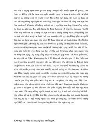 một tuần vì lượng người tham gia quá đông không kể hết. Nhiều người rất giàu có chờ
tham gia không phải họ được miễn phí sân tập, dụng cụ, được training một cách bài
bản với giá không $ mà bởi vì chỉ có nơi đây họ tìm thấy động lực, niềm vui được sẻ
chia và cùng những người phụ nữ khác chạy rèn luyện sức khỏe tốt cũng như một tinh
thần mạnh mẽ. Còn đối với nhưng sinh viên trẻ, người có thu nhập bình thường không
thể tham gia các kháo học chất lượng thì được tham gia clb chạy She runs của Nike là
niềm may mắn với họ. Nhưng có một điều lạ là không những Nike không quảng cáo
tên tuổi của mình trong các buổi sinh hoạt mà thậm chí, họ cũng không yêu cầu người
dân phải sử dụng sản phẩm của mình để được đăng ký trở thành thành viên. Những
người tham gia CLB chạy bộ của Nike trước sau gì cũng sử dụng sản phẩm của Nike,
và truyền miệng cho người thân, bạn bè về thương hiệu dụng cụ thể thao này. Vì thế,
trong các buổi tâp luyện hàng tuần bạn sẽ thấy xuất hiện hàng chục nghìn người phụ
nữ đứng khởi động , họ mang đồng phục của Nike, từ giày Nike , tất Nike, quần Nike,
áo Nike tới mũ Nike. Không dừng lại ở đó, hình ảnh của Nike gắn bó thần thiết xuất
hiện trong từng gia đình của người dân Úc. Khi người phụ nữ trong gia đình sử dụng
sản phẩm của Nike, đến clb Nike mỗi tuần 2 lần, nói chuyện về Nike thường xuyên, họ
sẽ tự nhiên thấy yêu quý Nike hơn, và điều này ảnh hưởng tới tiêu dùng của các thành
viên khác. Người chồng người con thấy vợ mình, mẹ mình thích dùng sản phẩm của
Nike thì cách này hay cách khác cũng sẽ có thiện cảm với Nike, họ cũng có xu hướng
chuyển qua dùng sản phẩm Nike thay vì các sản phẩm của hãng khác. Mặt khác,
những người phụ nữ có vai trò trọng yếu trong việc quyết định mua sắm chi tiêu trong
gia đình và là người có nhu cầu mua sắm quần áo giày dép nhiều nhất nên việc Nike
chọn nhắm đối tượng những người phụ nữ trẻ thật hợp lí, một mũi tên trúng hai đich.
Còn những cô gái trẻ 20 khi tinh thần cộng đồng họ rất cao. Khi một người tham gia
thấy hay, họ sẽ lôi kéo những người khác tham gia cùng họ. Và cứ như thể số lượng
người biết tới chiến dịch và tham gia đăng kí thành viên ngày càng cao.
6.Bài học rút ra từ thành công của chiến dịch.
 