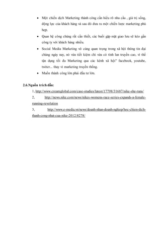  Một chiến dịch Marketing thành công cần hiểu rõ nhu cầu , giá trị sống,
động lực của khách hàng và sau đó đưa ra một chiến lược marketing phù
hợp.
 Quan hệ công chúng rất cần thiết, các buổi gặp mặt giao lưu sẽ kéo gần
công ty với khách hàng nhiều.
 Social Media Marketing vô cùng quan trọng trong xã hội thông tin đại
chúng ngày nay, nó vừa tiết kiệm chi vừa có tính lan truyền cao, vì thế
tận dụng tối đa Marketing qua các kênh xã hội” facebook, youtube,
twiter... thay vì marketing truyền thống.
 Muốn thành công lớn phải đầu tư lớn.
2.6.Nguồn trích dẫn:
1, http://www.creamglobal.com/case-studies/latest/17798/31687/nike-she-runs/
2, http://news.nike.com/news/nikes-womens-race-series-expands-a-female-
running-revolution
3, http://www.e-media.vn/news/doanh-nhan-doanh-nghiep/hoc-chien-dich-
thanh-cong-nhat-cua-nike-2012/8278/
 