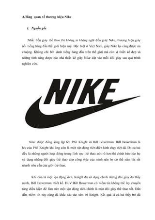 A.Tổng quan về thương hiệu Nike
1. Nguồn gốc
Nhắc đến giày thể thao thì không ai không nghĩ đến giày Nike, thương hiệu giày
nổi tiếng hàng đầu thế giới hiện nay. Đặc biệt ở Việt Nam, giày Nike lại càng được ưa
chuộng. Không chỉ bởi danh tiếng hàng đầu trên thế giới mà còn vì thiết kế đẹp và
những tính năng được các nhà thiết kế giày Nike đặt vào mỗi đôi giày sau quá trình
nghiên cứu.
Nike được đồng sáng lập bởi Phil Knight và Bill Bowerman. Bill Bowerman là
hlv của Phil Knight khi ông còn là một vận động viên điền kinh chạy việt dã. Do cả hai
đều là những người hoạt động trong lĩnh vực thể thao, nói rõ hơn thì chính bản thân họ
sử dụng những đôi giày thể thao cho công việc của mình nên họ có thể nắm bắt rất
nhanh nhu cầu của giới thể thao.
Khi còn là một vận động viên, Knight đã sử dụng chính những đôi giày do thầy
mình, Bill Bowerman thiết kế. HLV Bill Bowerman có niềm tin không thể lay chuyển
rằng điều kiện để làm nên một vận động viên chính là một đôi giày thể thao tốt. Dần
dần, niềm tin này cũng đã khắc sâu vào tâm trí Knight. Kết quả là cả hai thầy trò đã
 