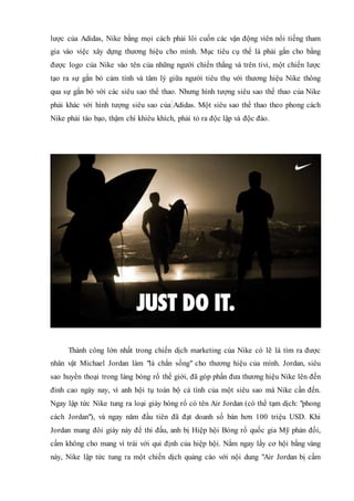 lược của Adidas, Nike bằng mọi cách phải lôi cuốn các vận động viên nổi tiếng tham
gia vào việc xây dựng thương hiệu cho mình. Mục tiêu cụ thể là phải gắn cho bằng
được logo của Nike vào tên của những người chiến thắng và trên tivi, một chiến lược
tạo ra sự gắn bó cảm tính và tâm lý giữa người tiêu thụ với thương hiệu Nike thông
qua sự gắn bó với các siêu sao thể thao. Nhưng hình tượng siêu sao thể thao của Nike
phải khác với hình tượng siêu sao của Adidas. Một siêu sao thể thao theo phong cách
Nike phải táo bạo, thậm chí khiêu khích, phải tỏ ra độc lập và độc đáo.
Thành công lớn nhất trong chiến dịch marketing của Nike có lẽ là tìm ra được
nhân vật Michael Jordan làm "lá chắn sống" cho thương hiệu của mình. Jordan, siêu
sao huyền thoại trong làng bóng rổ thế giới, đã góp phần đưa thương hiệu Nike lên đến
đỉnh cao ngày nay, vì anh hội tụ toàn bộ cá tính của một siêu sao mà Nike cần đến.
Ngay lập tức Nike tung ra loại giày bóng rổ có tên Air Jordan (có thể tạm dịch: "phong
cách Jordan"), và ngay năm đầu tiên đã đạt doanh số bán hơn 100 triệu USD. Khi
Jordan mang đôi giày này để thi đấu, anh bị Hiệp hội Bóng rổ quốc gia Mỹ phản đối,
cấm không cho mang vì trái với qui định của hiệp hội. Nắm ngay lấy cơ hội bằng vàng
này, Nike lập tức tung ra một chiến dịch quảng cáo với nội dung "Air Jordan bị cấm
 