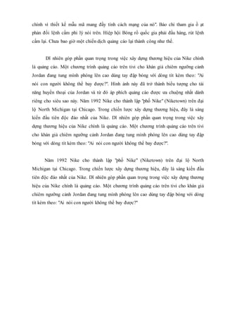 chính vì thiết kế mẫu mã mang đầy tính cách mạng của nó". Báo chí tham gia ồ ạt
phản đối lệnh cấm phi lý nói trên. Hiệp hội Bóng rổ quốc gia phải đầu hàng, rút lệnh
cấm lại. Chưa bao giờ một chiến dịch quảng cáo lại thành công như thế.
Dĩ nhiên góp phần quan trọng trong việc xây dựng thương hiệu của Nike chính
là quảng cáo. Một chương trình quảng cáo trên tivi cho khán giả chiêm ngưỡng cảnh
Jordan đang tung mình phóng lên cao dùng tay đập bóng với dòng tít kèm theo: "Ai
nói con người không thể bay được?". Hình ảnh này đã trở thành biểu tượng cho tài
năng huyền thoại của Jordan và từ đó áp phích quảng cáo được ưa chuộng nhất dành
riêng cho siêu sao này. Năm 1992 Nike cho thành lập "phố Nike" (Niketown) trên đại
lộ North Michigan tại Chicago. Trong chiến lược xây dựng thương hiệu, đây là sáng
kiến đầu tiên độc đáo nhất của Nike. Dĩ nhiên góp phần quan trọng trong việc xây
dựng thương hiệu của Nike chính là quảng cáo. Một chương trình quảng cáo trên tivi
cho khán giả chiêm ngưỡng cảnh Jordan đang tung mình phóng lên cao dùng tay đập
bóng với dòng tít kèm theo: "Ai nói con người không thể bay được?".
Năm 1992 Nike cho thành lập "phố Nike" (Niketown) trên đại lộ North
Michigan tại Chicago. Trong chiến lược xây dựng thương hiệu, đây là sáng kiến đầu
tiên độc đáo nhất của Nike. Dĩ nhiên góp phần quan trọng trong việc xây dựng thương
hiệu của Nike chính là quảng cáo. Một chương trình quảng cáo trên tivi cho khán giả
chiêm ngưỡng cảnh Jordan đang tung mình phóng lên cao dùng tay đập bóng với dòng
tít kèm theo: "Ai nói con người không thể bay được?"
 