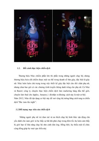 1.1. Bối cảnh thực hiện chiến dịch
Thương hiệu Nike chiếm phần lớn thi phần trong những người chạy bộ, nhưng
thương hiệu Asics đã chiếm được một ưu thế trong doanh số bán giày, đặc biệt là giày
nữ. Nike luôn luôn chú trọng trong việc thiết kế giày đặc biệt cho đôi chân phụ nữ,
nhưng chưa bao giờ có các chương trình truyền thông danh riêng cho phụ nữ. Cả Nike
và Razor( công ty chuyên thực hiện chiến dịch làm marketing hàng đầu thế giới,
chuyên làm thuê cho Apples, Amazon..) đã nhận ra khoảng cách này là một cơ hội.
Năm 2012, Nike đã tận dụng cơ hội này để mở rộng thị tường bằng cách tung ra chiến
dịch “She runs the night’’.
1.2.Đối tượng mục tiêu của chiến dịch
Những người phụ nữ trẻ đam mê và ưa thích chạy bộ hình thức vận động chủ
yếu dành cho nam giới và họ thấy sợ hãi khi phải chạy trong đêm tối, họ luôn cảm thấy
bị giới hạn về khả năng chạy bộ như cánh đàn ông. Đồng thời, họ thiếu một tổ chức
cộng đồng giúp họ vượt qua điều này.
 