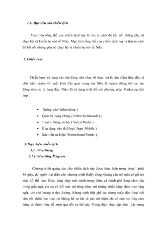 1.3. Mục tiêu của chiến dịch
Mục tiêu tổng thể của chiến dịch này là tìm ra cách để kết nối những phụ nữ
chạy bộ và khiến họ nói về Nike. Mục tiêu tổng thể của chiến dịch này là tìm ra cách
để kết nối những phụ nữ chạy bộ và khiến họ nói về Nike.
2. Chiến lược
Chiến lược sử dụng các vận động viên chạy bộ thực thụ là tâm điểm thúc đẩy và
phát triển nhóm với một khởi đầu quan trọng của Nike là truyền thông với các vận
động viên ưu tú hàng đầu. Nike đã sử dụng triệt để các phương pháp Marketing tích
hợp :
 Quảng cáo (Advertising )
 Quan hệ công chúng ( Public Relationship)
 Truyền thông xã hội ( Social Media )
 Ứng dụng trên di động ( Apps Mobile )
 Xúc tiến sự kiện ( Promotional Events ).
3.Thực hiện chiến dịch
3.1. Advertising
3.1.1.Advertiing Program.
Chương trình quảng cáo cho chiến dịch này được thực hiện trong vòng 1 phút
46 giây, do người đại diện cho chương trình Kelly đóng. Quảng cáo nói một cô giá trẻ
mặc đồ thể thao Nike, đang chạy một mình trong đêm, cả thành phố đang chìm sâu
trong giấc ngủ, chỉ có cô đối mặt với bóng đêm, với những chiếc lồng chim treo lặng
ngắt, với chó hoang ở dọc đường. Khung cảnh thật ghê sợ, nhưng cuộc độc thoại nội
tâm với chính bản thân cô không hề sợ hãi và nản chí thậm chí cô còn tìm thấy cảm
hứng và thách thức để vượt qua nỗi sợ hãi này. Trong điệu nhạc xập xình đặc trưng
 
