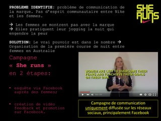 PROBLEME IDENTIFIE: problème de communication de
la marque. Pas d’esprit communautaire entre Nike
et les femmes.
 Les femmes se montrent pas avec la marque
 Elles pratiquent leur jogging la nuit qui
engendre la peur
SOLUTION: Le vrai pouvoir est dans le nombre 
Organisation de la première course de nuit entre
femmes en Australie
Campagne
« She runs »
en 2 étapes:
• enquête via Facebook
auprès des femmes;
• création de vidéo
feedback et promotion
sur Facebook.
Campagne de communication
uniquement diffusée sur les réseaux
sociaux, principalement Facebook
 