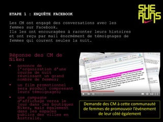 ETAPE 1 : ENQUÊTE FACEBOOK
Les CM ont engagé des conversations avec les
femmes sur Facebook.
Ils les ont encouragées à raconter leurs histoires
et ont reçu par mail énormément de témoignages de
femmes qui courent seules la nuit.
Réponse des CM de
Nike:
• annonce de
l’organisation d’une
course de nuit
réunissant un grand
nombre de femmes;
• un film promotionnel
sera produit comprenant
leurs témoignages;
• une campagne
d’affichage verra le
jour dans les boutiques
Nikes, mais également
dans les espaces
publics des villes en
Australie.
Demande des CM à cette communauté
de femmes de promouvoir l’événement
de leur côté également
 