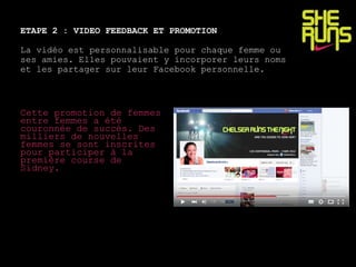 ETAPE 2 : VIDEO FEEDBACK ET PROMOTION
La vidéo est personnalisable pour chaque femme ou
ses amies. Elles pouvaient y incorporer leurs noms
et les partager sur leur Facebook personnelle.
Cette promotion de femmes
entre femmes a été
couronnée de succès. Des
milliers de nouvelles
femmes se sont inscrites
pour participer à la
première course de
Sidney.
 