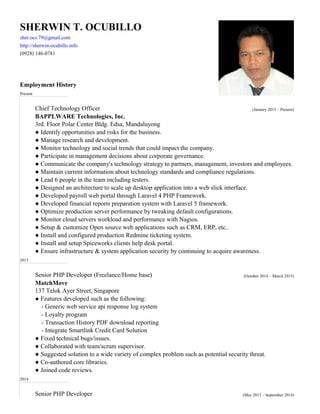 SHERWIN T. OCUBILLO
(0928) 146-0781
Employment History
Present
Chief Technology Officer (January 2015 – Present)
BAPPLWARE Technologies, Inc.
● Identify opportunities and risks for the business.
● Manage research and development.
● Monitor technology and social trends that could impact the company.
● Participate in management decisions about corporate governance.
● Communicate the company's technology strategy to partners, management, investors and employees.
● Maintain current information about technology standards and compliance regulations.
● Lead 6 people in the team including testers.
● Designed an architecture to scale up desktop application into a web slick interface.
● Optimize production server performance by tweaking default configurations.
● Setup & customize Open source web applications such as CRM, ERP, etc..
● Ensure infrastructure & system application security by continuing to acquire awareness.
2015
Senior PHP Developer (Freelance/Home base) (October 2014 – March 2015)
● Features developed such as the following:
- Loyalty program
- Transaction History PDF download reporting
● Fixed technical bugs/issues.
● Collaborated with team/scrum supervisor.
● Suggested solution to a wide variety of complex problem such as potential security threat.
● Co-authored core libraries.
● Joined code reviews.
2014
Senior PHP Developer (May 2013 – September 2014)
sher.ocs.79@gmail.com
http://sherwin-ocubillo.info
3rd. Floor Polar Center Bldg. Edsa, Mandaluyong
● Developed payroll web portal through Laravel 4 PHP Framework.
● Developed financial reports preparation system with Laravel 5 framework.
● Monitor cloud servers workload and performance with Nagios.
● Install and configured production Redmine ticketing system.
● Install and setup Spiceworks clients help desk portal.
MatchMove
137 Telok Ayer Street, Singapore
- Generic web service api response log system
- Integrate Smartlink Credit Card Solution
 