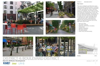 January 3, 2017Sherwin Williams Development
DISTRICT4:BOULEVARDDISTRICT 7
Keymap
3
N.T.S
1
2
4
DISTRICT 4:		 BOULEVARD DISTRICT
Open Space:
The interior Hubbard and 46th Street open
space provides the primary public circulation
component through the site to accommodate
car, bike, and pedestrian traffic, vehicular
access to the garages, and limited on-street
parking for commercial uses. It will also serve
as an extension of ground floor active uses
from the adjacent buildings. The paving, tree
locations and street furniture will advance
an urban character and encourage shared
use between cars, bikes, and pedestrians
– enforced with traffic calming devices.
Materials will reference the architecture
themes of industrial. Potential uses of the
open space may include:
•	 Vehicular traffic
•	 “On-street” parking
•	 Pedestrian and bicycle circulation
•	 Sitting areas
•	 Outdoor living areas
•	 Bike share amenity
•	 Car share amenity
•	 Street trees and landscaping
 
