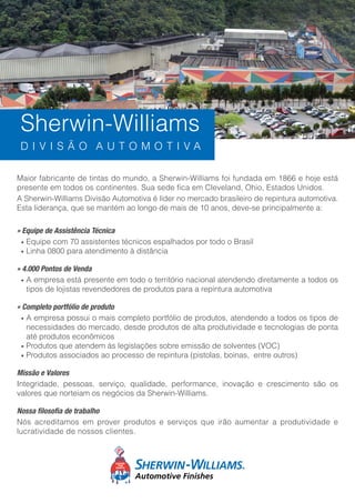 Maior fabricante de tintas do mundo, a Sherwin-Williams foi fundada em 1866 e hoje está
presente em todos os continentes. Sua sede fica em Cleveland, Ohio, Estados Unidos.
A Sherwin-Williams Divisão Automotiva é líder no mercado brasileiro de repintura automotiva.
Esta liderança, que se mantém ao longo de mais de 10 anos, deve-se principalmente a:
» Equipe de Assistência Técnica
• Equipe com 70 assistentes técnicos espalhados por todo o Brasil
• Linha 0800 para atendimento à distância
» 4.000 Pontos de Venda
• A empresa está presente em todo o território nacional atendendo diretamente a todos os
tipos de lojistas revendedores de produtos para a repintura automotiva
» Completo portfólio de produto
• A empresa possui o mais completo portfólio de produtos, atendendo a todos os tipos de
necessidades do mercado, desde produtos de alta produtividade e tecnologias de ponta
até produtos econômicos
• Produtos que atendem às legislações sobre emissão de solventes (VOC)
• Produtos associados ao processo de repintura (pistolas, boinas, entre outros)
Missão e Valores
Integridade, pessoas, serviço, qualidade, performance, inovação e crescimento são os
valores que norteiam os negócios da Sherwin-Williams.
Nossa filosofia de trabalho
Nós acreditamos em prover produtos e serviços que irão aumentar a produtividade e
lucratividade de nossos clientes.
Sherwin-Williams
D I V I S Ã O A U T O M O T I V A
 