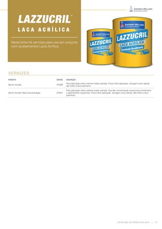 CATÁLOGO DE PRODUTOS 2023 | 27
VERNIZES
PRODUTO CÓDIGO DESCRIÇÃO
Verniz Incolor 07500
Para aplicação sobre sistema dupla camada. Possui fácil aplicação, secagem extra rápida,
alto brilho e fácil polimento.
Verniz Incolor Alta Concentração 07501
Para aplicação sobre sistema dupla camada. Sua alta concentração proporciona rendimento
e alastramento superiores. Possui fácil aplicação, secagem extra rápida, alto brilho e fácil
polimento.
Nesta linha há vernizes para uso em conjunto
com acabamentos Laca Acrílica.
L A C A A C R Í L I C A
 