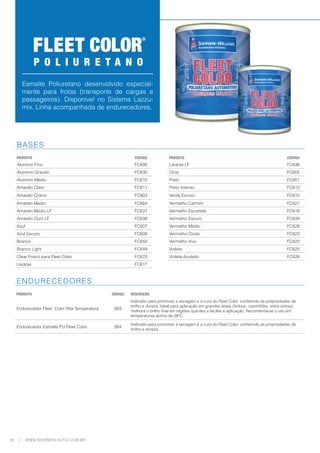 28 WWW.SHERWIN-AUTO.COM.BR
|
Esmalte Poliuretano desenvolvido especial-
mente para frotas (transporte de cargas e
passageiros). Disponível no Sistema Lazzu-
mix. Linha acompanhada de endurecedores.
P O L I U R E T A N O
BASES
PRODUTO CÓDIGO PRODUTO CÓDIGO
Alumínio Fino FC600 Laranja LF FC636
Alumínio Graúdo FC630 Ocre FC605
Alumínio Médio FC610 Preto FC601
Amarelo Claro FC611 Preto Intenso FC612
Amarelo Cromo FC603 Verde Escuro FC615
Amarelo Medio FC664 Vermelho Carmim FC621
Amarelo Medio LF FC637 Vermelho Escarlate FC616
Amarelo Ouro LF FC638 Vermelho Escuro FC634
Azul FC607 Vermelho Médio FC628
Azul Escuro FC608 Vermelho Óxido FC623
Branco FC650 Vermelho Vivo FC622
Branco Light FC649 Violeta FC625
Clear Fosco para Fleet Color FC670 Violeta Azulado FC626
Laranja FC617
ENDURECEDORES
PRODUTO CÓDIGO DESCRIÇÃO
Endurecedor Fleet Color Alta Temperatura 063
Indicado para promover a secagem e a cura do Fleet Color, conferindo as propriedades de
brilho e dureza. Ideal para aplicação em grandes áreas (ônibus, caminhões, entre outros),
melhora o brilho final em regiões quentes e facilita a aplicação. Recomenda-se o uso em
temperaturas acima de 28ºC.
Endurecedor Esmalte PU Fleet Color 064
Indicado para promover a secagem e a cura do Fleet Color, conferindo as propriedades de
brilho e dureza.
 