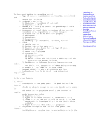 Specialists, Inc.
2. Management during the operating period                              •   Mabuhay Channel
      a. Type of business organization (partnership, corporation)      •   Bautista Law Office
and                                                                    •   Nations Worship Cent
         reason for the choice                                         •   Inner Wisdom Wellne
      b. Internal organization                                         •   Zonia E. Velasco, FFA
         1) Statement of functions of each unit                        •   Hair International & B
         2) Organization chart                                         •   Magical Places Travel
      c. Owners - citizenship of owners, and percentage of their
                                                                       •   Herman Dumbrigue, T
         respective holdings                                               Dentistry
      d. Management personnel (from the members of the board of        •   North Texas Assoc. of
         directors to the department or section managers)                  Physicians
         1) Duties and time to be devoted to project                   •   Golden Crest
         2) Requirements                                               •   Lifeline Printing
         3) Recruitment                                                •   Dunamis Auto Service
         4) Compensation
                                                                       •   Abundant Home Healt
         5) Staffing - qualifications, education, history
      e. Labor                                                         •   Tabangay Law Offices

         1) Skills required
         2) Number required for each skill                             •   Good Shepherd Famil
         3) Sources of labor force for each type of skill
         4) Recruitment program
         5) Labor trainig program
         6) Compensation
             a) prevailing rates
             b) Legal rates
             c) Rates intended for the project - starting rates and
                provisions for annual increases
         7) Facilities for laborers (housing, transportations,
medical
             and dental care, recreation and other fringe benefits)
         8) Effect of labor laws on the above items
      f. General managers if any - arrangements and fees
      g. Professional firms to be hired - law, accounting,
engineering,
         etc.

D. Marketing Aspects

1. Demand
      a. Consumption for the past years. (The past period to be
covered
          should be adequate enough to show some trends and to serve
as
          the basis for the projected demand.) The consumption
figures
          maybe broken down into:
          1) Regional markets
          2) Types of consumers (households, restaurants, etc.)
          3) Types of market (as for increase in units, or for the
             replacement or scrappage market, in the case of motor
             vehicles)
          4) Major firm-users (for industrial projects)
      b. Projected consumption for the next five years. Some
financial
          institutions may require that the projections be up to the
 
