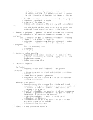 3) Projected cost of production of the project
               4) Importer's and local producer's selling prices
               5) Distributor's wholesalers, and retailers prices

         b.   Tariff protection assumed or expected for the project
         c.   Domestic transportation costs
         d.   Effects of the Flag Law
         e.   Prices to be adopted by the project, and explanations
for
              any difference between this price this price and the
              expected future prevailing price in the industry

4. Marketing program (1) present and expected marketing practices
       of competitors, (2) proposed marketing program for the
project,
       and (3) explanation for any material deviations, covering
         a. Terms of sale (cash, 30 days, etc)
         b. Channels of distribution, regional location of sales
            outlets, and transportation and warehousing
arrangements,
            and corresponding costs.
         c. Promotions
         d. Packaging

5. Projected sales quantity
         a. Expected annual volume (quantity) of sales for the
            project, considering the demand, supply, prices, and
            marketing program
         b. Sales contracts, if any

E. Technical Aspects

   1. Product
          a. Description and specifications of the product,
including
             weight, size, and phyusical and chemical properties.
          b. Principal uses
          c. Tests for the product (prototype)
          d. Assurance that the products will be of the expected
             quality and quantity

2. Manufacturing Process
         a. Description of the process, flow chart, and normal
            duration of the process Discussion need not be detailed
            in connection with application, if the process is
            licensed or is a secret)
         b. Proof of reliability and superiority of the processing
            alternative processes considered, and factors used in
            determing the process to be employed.
         c. Licencing agreement, if any, including terms;
            reliability of licensor;
         d. Processes used in existing plants and in other new
            projects in the US and abroad
         e. Processes being developed

3. Plant size and production schedule
 