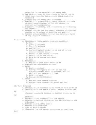 selecting the raw materials, and tests made
         d. Raw materials used in other plants in the US, and in
            other countries; new raw materials being studied or
            developed
         e. Quatity required every year; materials
         f. Availability, continuity of supply (specially in case
            of imported materials). Current and prospective
            sources, and transportation
         g. Suppliers reliability, and arrangements as to delivery
            and payments.
         h. Mineral reserves (as for cement) adequacy of technical
            studies on the extent of deposits, and quality
         i. Current and prospective costs of raw materials, terms
            of any long-term contracts

9. Utilities
         a. Electricity, fuel, water, steam and suppliers
             1. User
             2. Quantity required
             3. Utilities balance
             4. Availability
             5. Sources (implant production or any of various
                possible outside sources)
             6. Reason for the choice of source
             7. Relaibility of the source
             8. Alternative souces considered
             9. Cost
         b. Electricity
             1. Maximum or peak power demand in KW
         c. Fuel-avarage consumption per hour
         d. Water
             1. Quality required
             2. Average consumption per hour of raw and
                softened/treated water for process, cooling,
                sanitary, and general utilities
             3. Water treatment
             4. Storage and distribution
         e. Steam
             1. Maximum steam demand processed
             2. Average steam consumption- pound per hour

10. Waste Disposal
         a. Description adn quantity of the waste to be disposed of
         b. Description of the waste disposal method selected (as
by
            chemical treatment, burning, or further processing to
by-
            products)
         c. Reliability and superiority of the method
         d. Alternative methods considered, adn factors used in the
            selection
         e. Methods used in other plants
         f. Methods being developed
         g. Cost of waste disposal
         h. Clearance from the peoper authorities or compliance
with
 