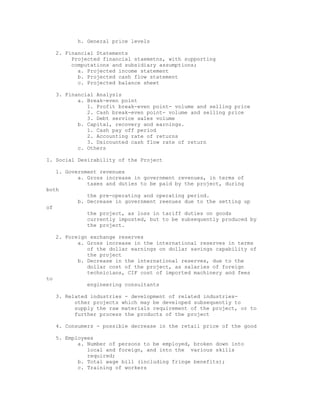 h. General price levels

     2. Financial Statements
          Projected financial staemetns, with supporting
          computations and subsidiary assumptions;
            a. Projected income statement
            b. Projected cash flow statement
            c. Projected balance sheet

     3. Financial Analysis
            a. Break-even point
               1. Profit break-even point- volume and selling price
               2. Cash break-even point- volume and selling price
               3. Debt service sales volume
            b. Capital, recovery and earnings.
               1. Cash pay off period
               2. Accounting rate of returns
               3. Dsicounted cash flow rate of return
            c. Others

I. Social Desirability of the Project

   1. Government revenues
          a. Gross increase in government revenues, in terms of
             taxes and duties to be paid by the project, during
both
             the pre-operating and operating period.
          b. Decrease in government reenues due to the setting up
of
             the project, as loss in tariff duties on goods
             currently imposted, but to be subsequently produced by
             the project.

     2. Foreign exchange reserves
            a. Gross increase in the international reserves in terms
               of the dollar earnings on dollar savings capability of
               the project
            b. Decrease in the international reserves, due to the
               dollar cost of the project, as salaries of foreign
               technicians, CIF cost of imported machinery and fees
to
               engineering consultants

     3. Related industries - development of related industries-
           other projects which may be developed subsequently to
           supply the raw materials requirement of the project, or to
           further process the products of the project

     4. Consumers - possible decrease in the retail price of the good

     5. Employees
            a. Number of persons to be employed, broken down into
               local and foreign, and into the various skills
               required;
            b. Total wage bill (including fringe benefits);
            c. Training of workers
 
