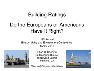 Building Ratings
Do the Europeans or Americans
        Have It Right?
                      12th Annual
    Energy, Utility and Environment Conference
                     EUEC 2011

                 Elton B. Sherwin
               Sr. Managing Director
                Ridgewood Capital
                   Palo Alto, CA

           ESherwin@RidgewoodCapital.com
 
