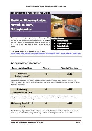 Sherwood Hideaway Lodges Holidayparkhols Reference Guide



Holidayparkhols Park Reference Guide




Sherwood Hideaway Lodges is a perfect log cabin
retreat for a short break, weekend getaway or a main
holiday. There are log cabins with hot tubs, use of a Spa
at Thoresby Hall and dog friendly accommodation
options.

Find Out More Here (Click Link to See More)
http://www.holidayparkhols.co.uk/lodgeholidays/nottinghamshire/sherwood_hideaway_lodges.htm




Accommodation Information
 Accommodation Name                              Sleeps                       Weekly Price From

       Hideaway                                      4                                 £519
     Contemporary 2
A lovely holiday lodge with modern styling and one double bedroom with ensuite shower and one twin
bedroom. There is a bathroom and open plan living space with kitchen/dining and lounge. Outside is a decking
area with lovely views.


     Hideaway                                        4                                 £619
 Contemporary 2 VIP
A lodge with one double and one twin bedroom. There is an open plan living space with kitchen/dining and
lounge area and outside is a decking area with an outdoor hot tub.


Hideaway Traditional                                 4                                 £619
      2 VIP
A rustic holiday lodge with one double bedroom with ensuite shower and one twin bedroom. There is an open
plan living area with kitchen/dining and a lounge. Outside is a decking area with an outdoor hot tub.




www.holidayparkhols.co.uk – 0844 561 8324                                                            Page 1
 