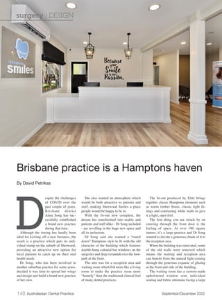 140 Australasian Dental Practice September/December 2022
D
espite the challenges
of COVID over the
past couple of years,
Brisbane dentist
Anna Song has suc-
cessfully established
a brand new practice
during that time.
Although the timing has hardly been
ideal for kicking off a new business, the
result is a practice which puts its indi-
vidual stamp on the suburb of Sherwood,
providing an attractive new option for
local patients to catch up on their oral
health needs.
Dr Song, who has been involved in
another suburban practice for some years,
decided it was time to spread her wings
and design and build a brand new practice
of her own.
She also wanted an atmosphere which
would be both attractive to patients and
staff, making Sherwood Smiles a place
people would be happy to be in.
With the fit-out now complete, the
dream has transformed into reality and
patients and staff alike - Dr Song included
- are revelling in the huge new space and
all its inclusions.
Dr Song said she wanted a “toned
down” Hamptons style to fit with the old
character of the building which features
double-hung colonial bar windows on the
surgeries and deep verandah over the foot-
path at the front.
The aim was for a reception area and
waiting room which felt more like a living
room to make the practice seem more
“homely” than the traditional clinical feel
of many dental practices.
The fit-out produced by Elite brings
together classic Hamptons elements such
as warm timber floors, classic light fit-
tings and contrasting white walls to give
it a light, open feel.
The first thing you are struck by on
entering through the front door is the
feeling of space. At over 180 square
metres, it’s a large practice and Dr Song
wanted to devote a generous chunk of it to
the reception area.
When the building was renovated, some
of the old walls were removed which
means the waiting and reception area
can benefit from the natural light coming
through the generous expanse of glazing
at the front and side of the building.
The waiting room has a custom-made
upholstered window seat, individual
seating and fabric ottomans facing a large
Brisbane practice is a Hamptons haven
By David Petrikas
surgery | DESIGN
 