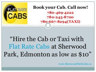 “Hire the Cab or Taxi with
Flat Rate Cabs at Sherwood
Park, Edmonton as low as $10”
Book your Cab. Call now!
780-469-4222
780-243-8700
780-667-8294(TAXI)
www.SherwoodParkCabs.ca
 