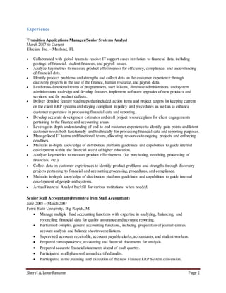 Sheryl A. Love Resume Page 2
Experience
Transition Applications Manager/Senior Systems Analyst
March 2007 to Current
Ellucian, Inc. – Maitland, FL
 Collaborated with global teams to resolve IT support cases in relation to financial data, including
postings of financial, student finances, and payroll issues.
 Analyze key metrics to measure product effectiveness for efficiency, compliance, and understanding
of financial data.
 Identify product problems and strengths and collect data on the customer experience through
discovery projects in the use of the finance, human resource,and payroll data.
 Lead cross-functional teams of programmers, user liaisons, database administrators, and system
administrators to design and develop features,implement software upgrades of new products and
services, and fix product defects.
 Deliver detailed feature road maps that included action items and project targets for keeping current
on the client ERP systems and staying compliant in policy and procedures as well as to enhance
customer experience in processing financial data and reporting.
 Develop accurate development estimates and draft project resource plans for client engagements
pertaining to the finance and accounting areas.
 Leverage in-depth understanding of end-to-end customer experience to identify pain points and latent
customer needs both functionally and technically for processing financial data and reporting purposes.
 Manage local IT teams and functional teams,allocating resources to ongoing projects and enforcing
deadlines.
 Maintain in-depth knowledge of distribution platform guidelines and capabilities to guide internal
development within the financial world of higher education.
 Analyze key metrics to measure product effectiveness. (i.e. purchasing, receiving, processing of
financials, etc.)
 Collect data on customer experiences to identify product problems and strengths through discovery
projects pertaining to financial and accounting processing, procedures, and compliance.
 Maintain in-depth knowledge of distribution platform guidelines and capabilities to guide internal
development of people and systems.
 Act as Financial Analyst backfill for various institutions when needed.
Senior Staff Accountant (Promoted from Staff Accountant)
June 2005 – March 2007
Ferris State University, Big Rapids, MI
 Manage multiple fund accounting functions with expertise in analyzing, balancing, and
reconciling financial data for quality assurance and accurate reporting.
 Performed complex general accounting functions, including preparation of journal entries,
account analysis and balance sheet reconciliations.
 Supervised accounts receivable, accounts payable clerks, accountants, and student workers.
 Prepared correspondence,accounting and financial documents for analysis.
 Prepared accurate financialstatements at end of each quarter.
 Participated in all phases of annual certified audits.
 Participated in the planning and execution of the new Finance ERP System conversion.
 