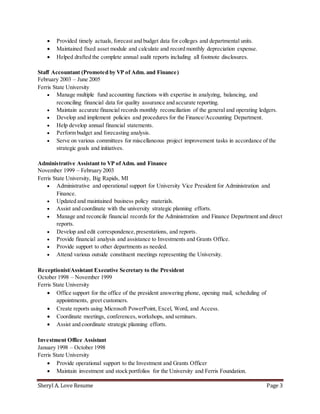 Sheryl A. Love Resume Page 3
 Provided timely actuals, forecast and budget data for colleges and departmental units.
 Maintained fixed asset module and calculate and record monthly depreciation expense.
 Helped drafted the complete annual audit reports including all footnote disclosures.
Staff Accountant (Promoted by VP of Adm. and Finance)
February 2003 – June 2005
Ferris State University
 Manage multiple fund accounting functions with expertise in analyzing, balancing, and
reconciling financial data for quality assurance and accurate reporting.
 Maintain accurate financial records monthly reconciliation of the general and operating ledgers.
 Develop and implement policies and procedures for the Finance/Accounting Department.
 Help develop annual financial statements.
 Perform budget and forecasting analysis.
 Serve on various committees for miscellaneous project improvement tasks in accordance of the
strategic goals and initiatives.
Administrative Assistant to VP ofAdm. and Finance
November 1999 – February 2003
Ferris State University, Big Rapids, MI
 Administrative and operational support for University Vice President for Administration and
Finance.
 Updated and maintained business policy materials.
 Assist and coordinate with the university strategic planning efforts.
 Manage and reconcile financial records for the Administration and Finance Department and direct
reports.
 Develop and edit correspondence,presentations, and reports.
 Provide financial analysis and assistance to Investments and Grants Office.
 Provide support to other departments as needed.
 Attend various outside constituent meetings representing the University.
Receptionist/Assistant Executive Secretary to the President
October 1998 – November 1999
Ferris State University
 Office support for the office of the president answering phone, opening mail, scheduling of
appointments, greet customers.
 Create reports using Microsoft PowerPoint, Excel, Word, and Access.
 Coordinate meetings, conferences,workshops, and seminars.
 Assist and coordinate strategic planning efforts.
Investment Office Assistant
January 1998 – October 1998
Ferris State University
 Provide operational support to the Investment and Grants Officer
 Maintain investment and stock portfolios for the University and Ferris Foundation.
 