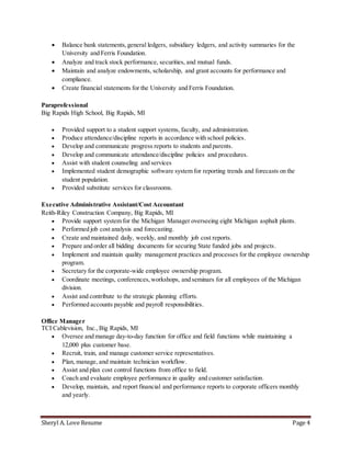 Sheryl A. Love Resume Page 4
 Balance bank statements,general ledgers, subsidiary ledgers, and activity summaries for the
University and Ferris Foundation.
 Analyze and track stock performance, securities, and mutual funds.
 Maintain and analyze endowments, scholarship, and grant accounts for performance and
compliance.
 Create financial statements for the University and Ferris Foundation.
Paraprofessional
Big Rapids High School, Big Rapids, MI
 Provided support to a student support systems, faculty, and administration.
 Produce attendance/discipline reports in accordance with school policies.
 Develop and communicate progress reports to students and parents.
 Develop and communicate attendance/discipline policies and procedures.
 Assist with student counseling and services
 Implemented student demographic software system for reporting trends and forecasts on the
student population.
 Provided substitute services for classrooms.
Executive Administrative Assistant/Cost Accountant
Reith-Riley Construction Company, Big Rapids, MI
 Provide support system for the Michigan Manager overseeing eight Michigan asphalt plants.
 Performed job cost analysis and forecasting.
 Create and maintained daily, weekly, and monthly job cost reports.
 Prepare and order all bidding documents for securing State funded jobs and projects.
 Implement and maintain quality management practices and processes for the employee ownership
program.
 Secretary for the corporate-wide employee ownership program.
 Coordinate meetings, conferences,workshops, and seminars for all employees of the Michigan
division.
 Assist and contribute to the strategic planning efforts.
 Performed accounts payable and payroll responsibilities.
Office Manager
TCI Cablevision, Inc.,Big Rapids, MI
 Oversee and manage day-to-day function for office and field functions while maintaining a
12,000 plus customer base.
 Recruit, train, and manage customer service representatives.
 Plan, manage, and maintain technician workflow.
 Assist and plan cost control functions from office to field.
 Coach and evaluate employee performance in quality and customer satisfaction.
 Develop, maintain, and report financial and performance reports to corporate officers monthly
and yearly.
 