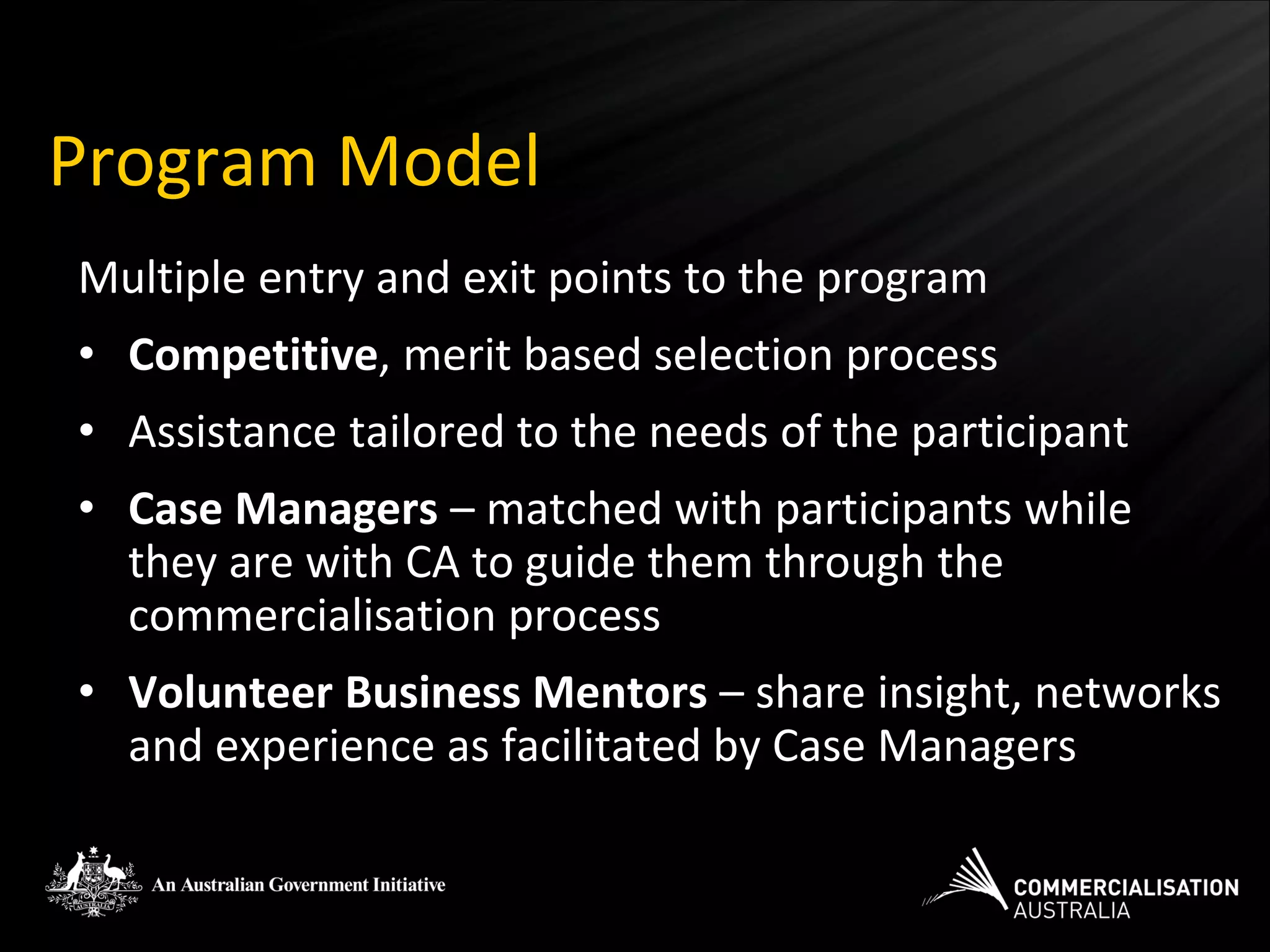 Program Model
Multiple entry and exit points to the program
• Competitive, merit based selection process
• Assistance tailored to the needs of the participant
• Case Managers – matched with participants while
  they are with CA to guide them through the
  commercialisation process
• Volunteer Business Mentors – share insight, networks
  and experience as facilitated by Case Managers
 