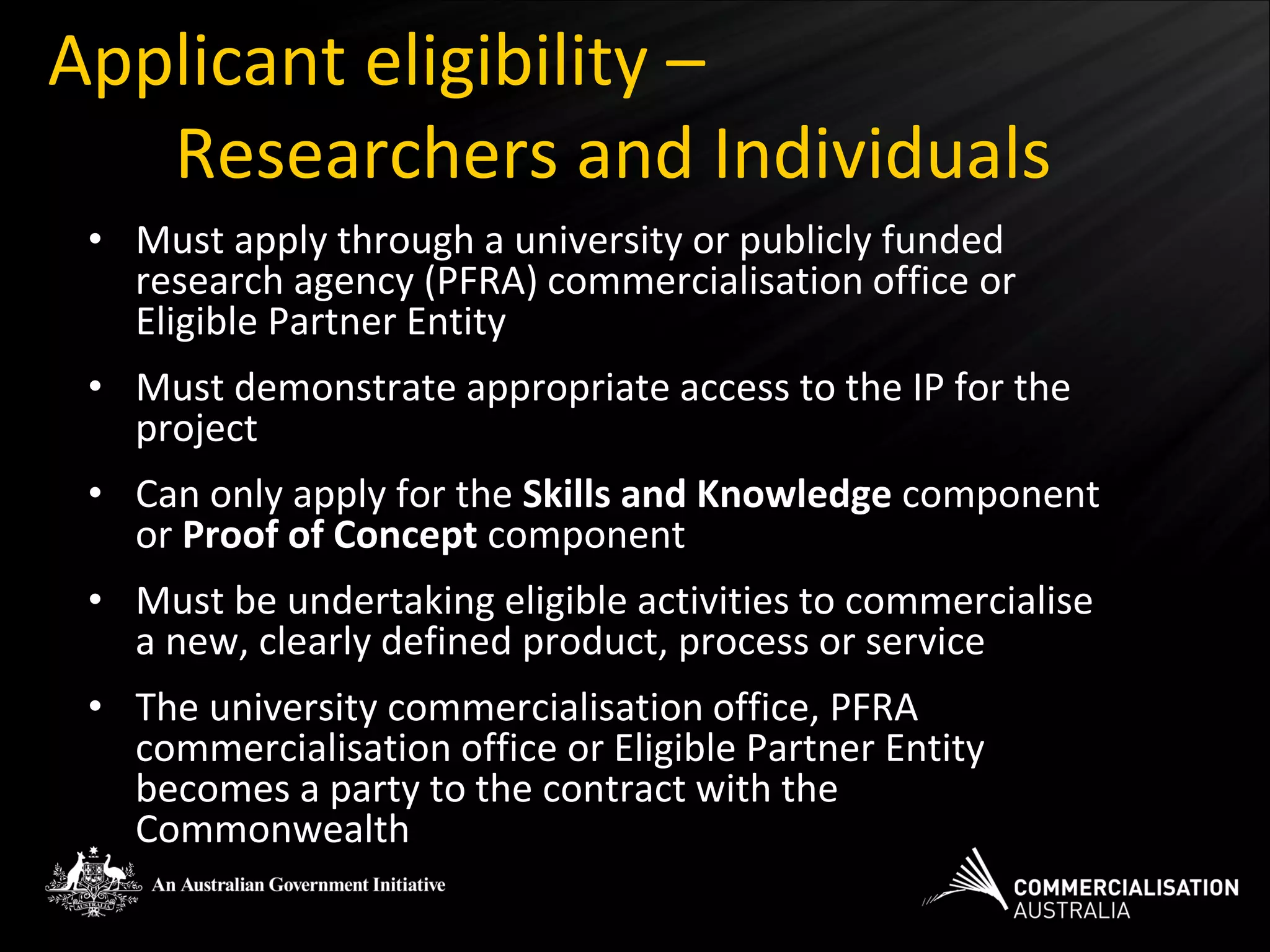 Applicant eligibility –
   Researchers and Individuals
 • Must apply through a university or publicly funded
   research agency (PFRA) commercialisation office or
   Eligible Partner Entity
 • Must demonstrate appropriate access to the IP for the
   project
 • Can only apply for the Skills and Knowledge component
   or Proof of Concept component
 • Must be undertaking eligible activities to commercialise
   a new, clearly defined product, process or service
 • The university commercialisation office, PFRA
   commercialisation office or Eligible Partner Entity
   becomes a party to the contract with the
   Commonwealth
 
