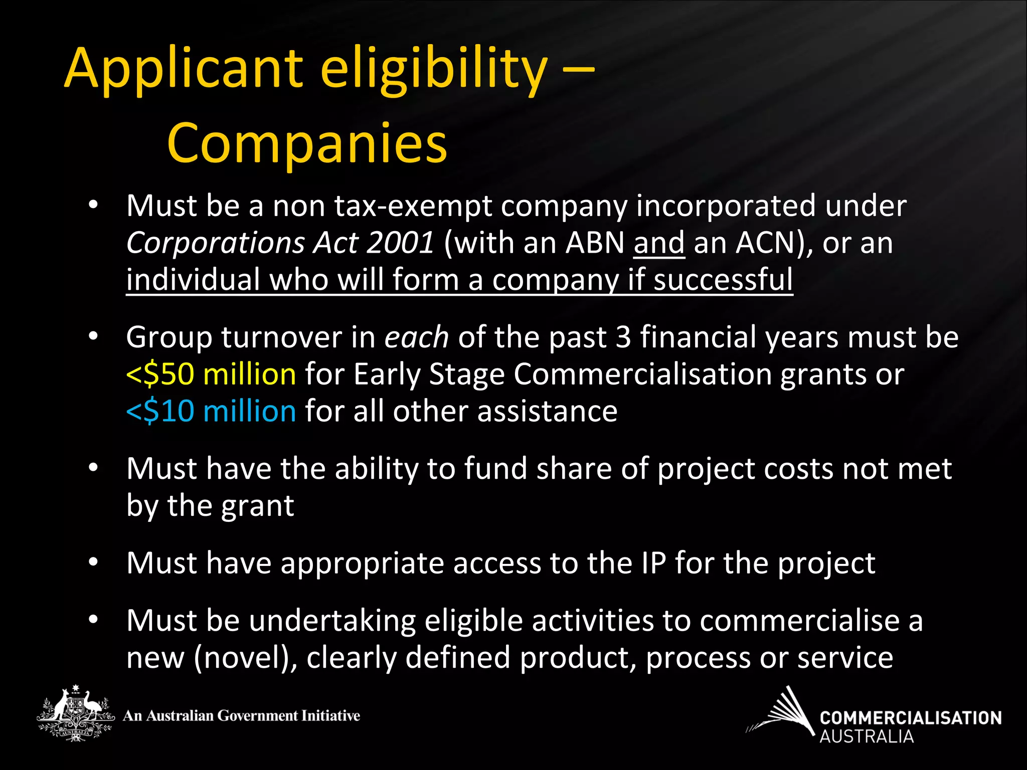 Applicant eligibility –
   Companies
 • Must be a non tax-exempt company incorporated under
   Corporations Act 2001 (with an ABN and an ACN), or an
   individual who will form a company if successful
 • Group turnover in each of the past 3 financial years must be
   <$50 million for Early Stage Commercialisation grants or
   <$10 million for all other assistance
 • Must have the ability to fund share of project costs not met
   by the grant
 • Must have appropriate access to the IP for the project
 • Must be undertaking eligible activities to commercialise a
   new (novel), clearly defined product, process or service
 