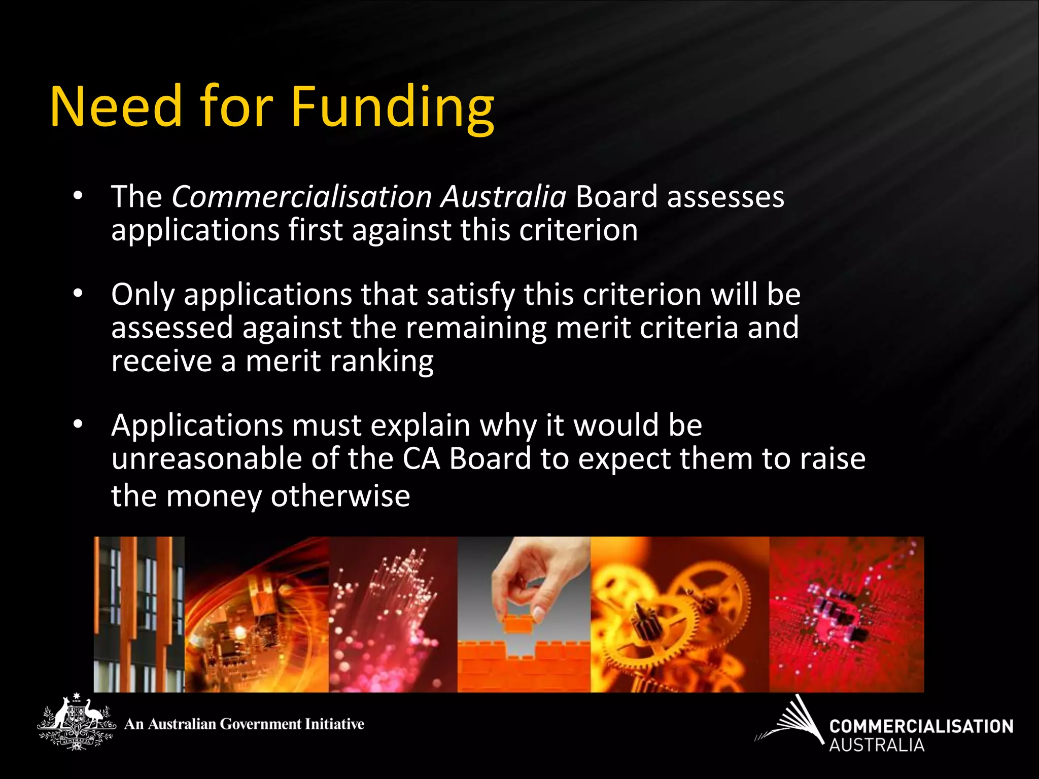 Need for Funding
• The Commercialisation Australia Board assesses
  applications first against this criterion
• Only applications that satisfy this criterion will be
  assessed against the remaining merit criteria and
  receive a merit ranking
• Applications must explain why it would be
  unreasonable of the CA Board to expect them to raise
  the money otherwise
 