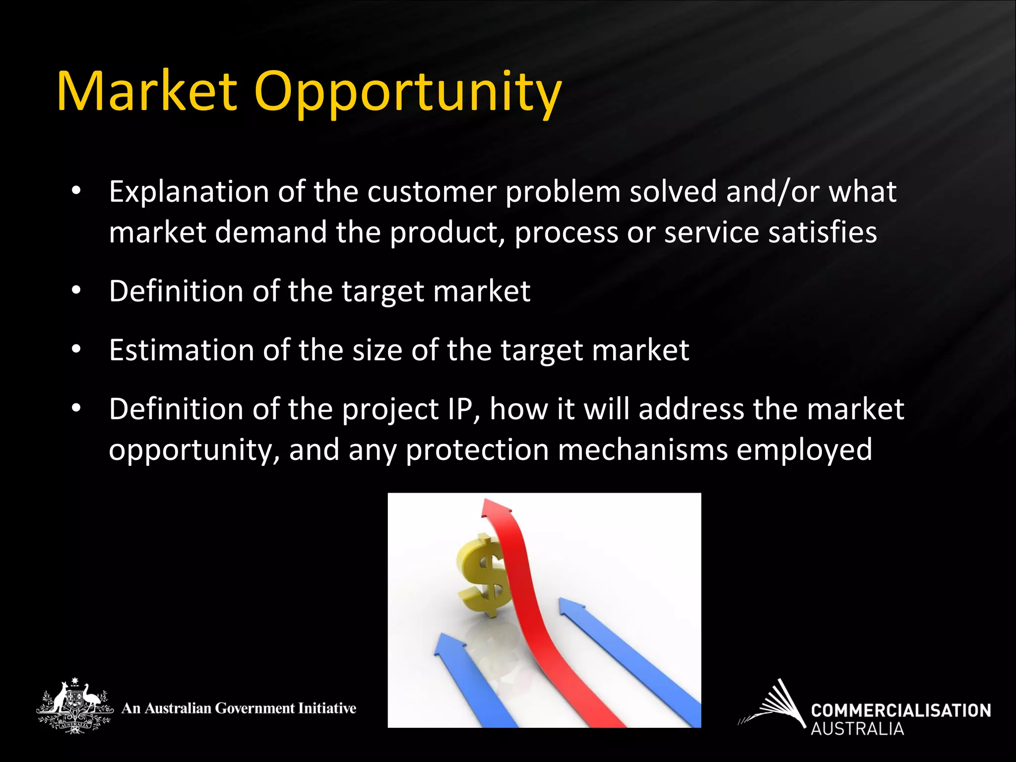 Market Opportunity
• Explanation of the customer problem solved and/or what
  market demand the product, process or service satisfies
• Definition of the target market
• Estimation of the size of the target market
• Definition of the project IP, how it will address the market
  opportunity, and any protection mechanisms employed
 