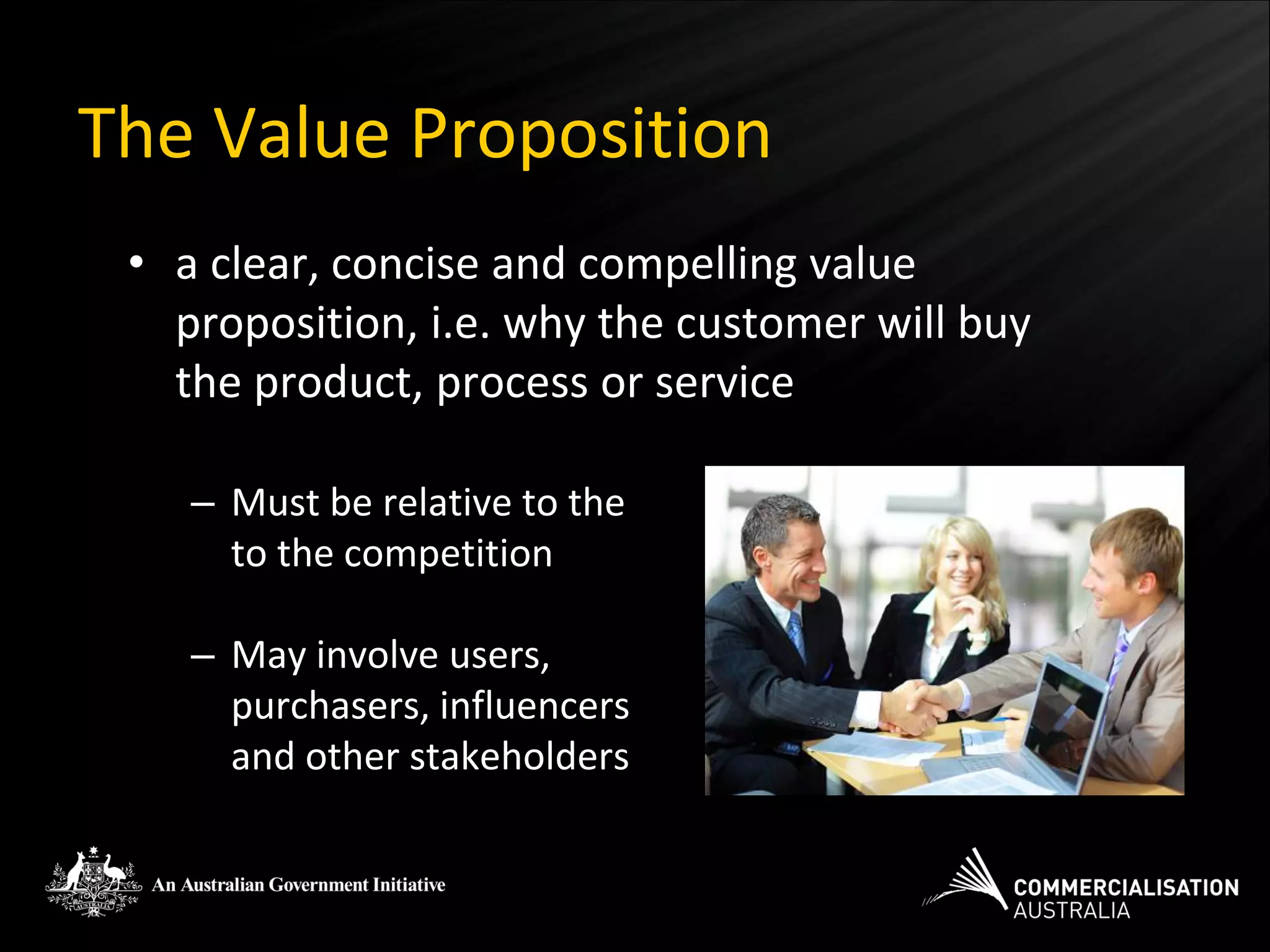 The Value Proposition
 • a clear, concise and compelling value
   proposition, i.e. why the customer will buy
   the product, process or service

    – Must be relative to the
      to the competition

    – May involve users,
      purchasers, influencers
      and other stakeholders
 