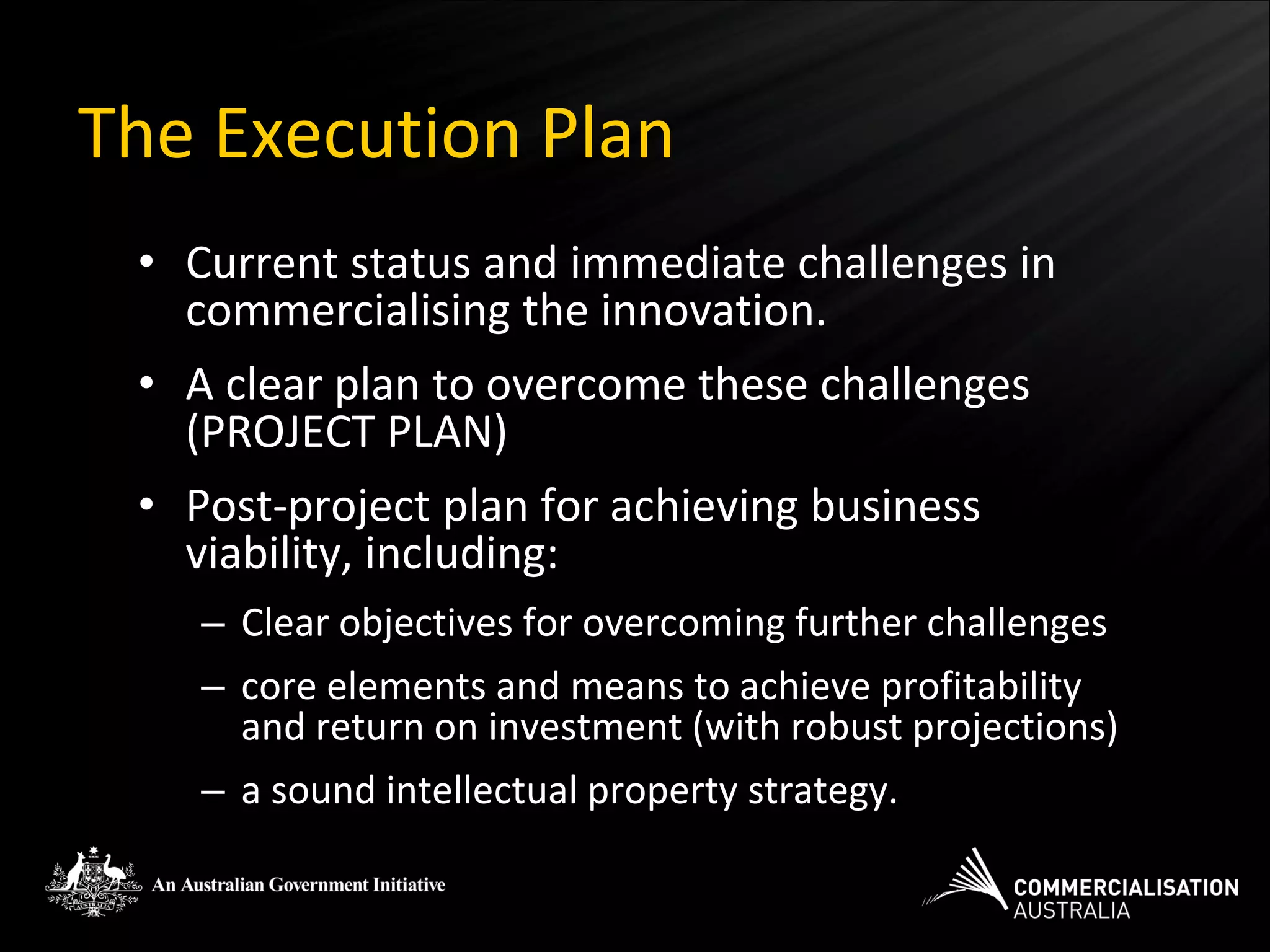 The Execution Plan
 • Current status and immediate challenges in
   commercialising the innovation.
 • A clear plan to overcome these challenges
   (PROJECT PLAN)
 • Post-project plan for achieving business
   viability, including:
    – Clear objectives for overcoming further challenges
    – core elements and means to achieve profitability
      and return on investment (with robust projections)
    – a sound intellectual property strategy.
 