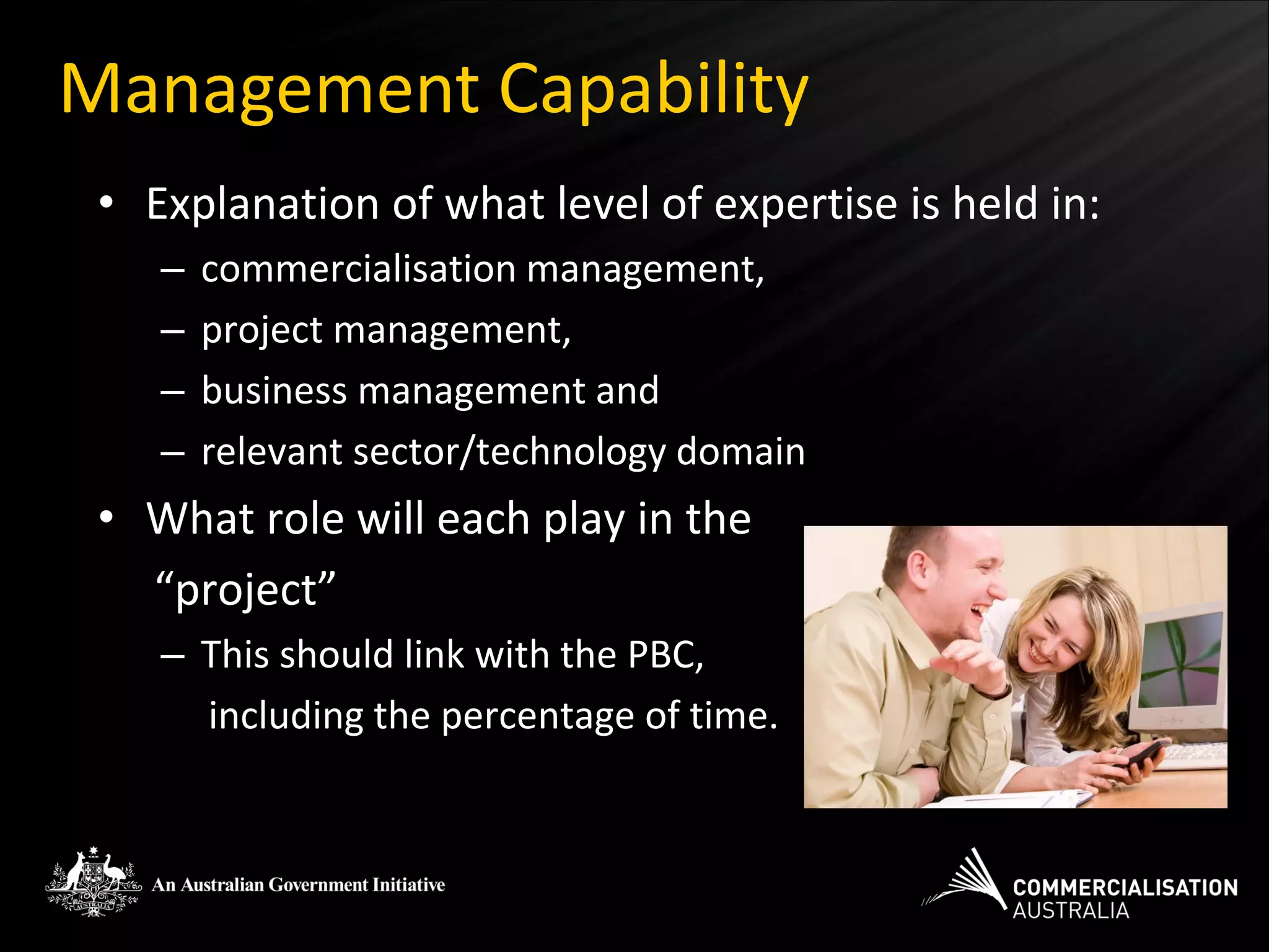 Management Capability
 • Explanation of what level of expertise is held in:
    –   commercialisation management,
    –   project management,
    –   business management and
    –   relevant sector/technology domain
 • What role will each play in the
   “project”
    – This should link with the PBC,
      including the percentage of time.
 