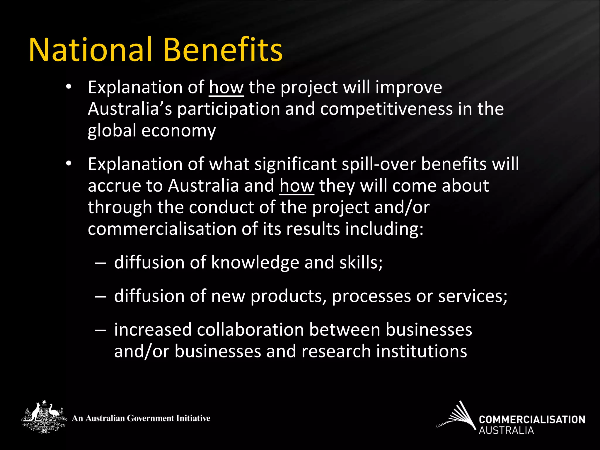 National Benefits
  • Explanation of how the project will improve
    Australia’s participation and competitiveness in the
    global economy
  • Explanation of what significant spill-over benefits will
    accrue to Australia and how they will come about
    through the conduct of the project and/or
    commercialisation of its results including:
     – diffusion of knowledge and skills;
     – diffusion of new products, processes or services;
     – increased collaboration between businesses
       and/or businesses and research institutions
 