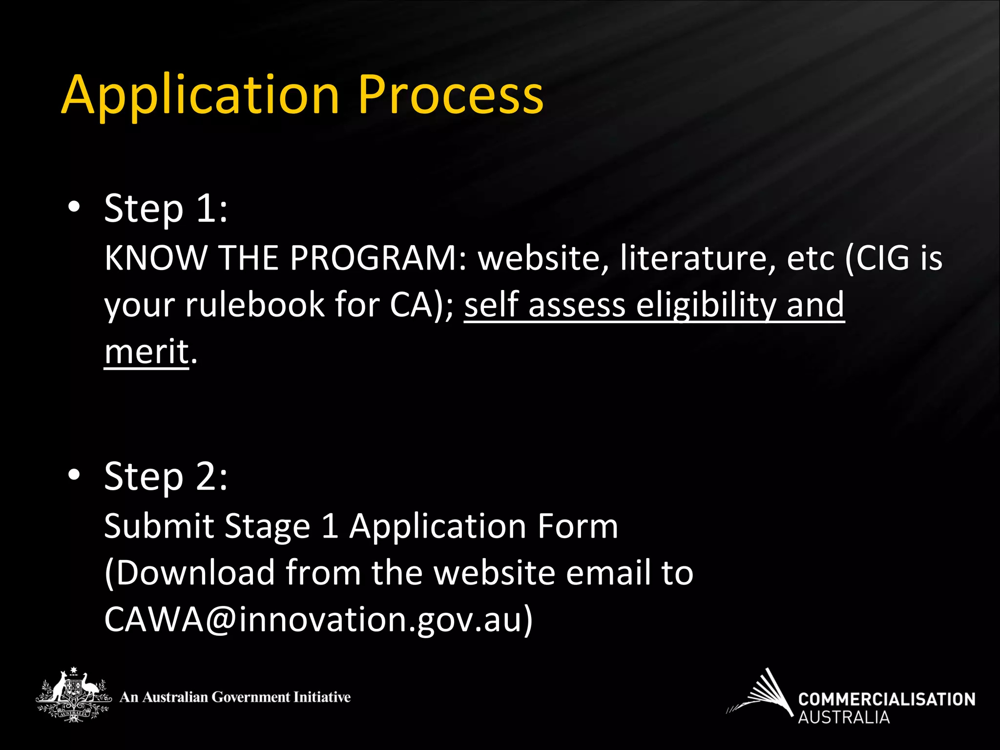 Application Process
• Step 1:
  KNOW THE PROGRAM: website, literature, etc (CIG is
  your rulebook for CA); self assess eligibility and
  merit.


• Step 2:
  Submit Stage 1 Application Form
  (Download from the website email to
  CAWA@innovation.gov.au)
 