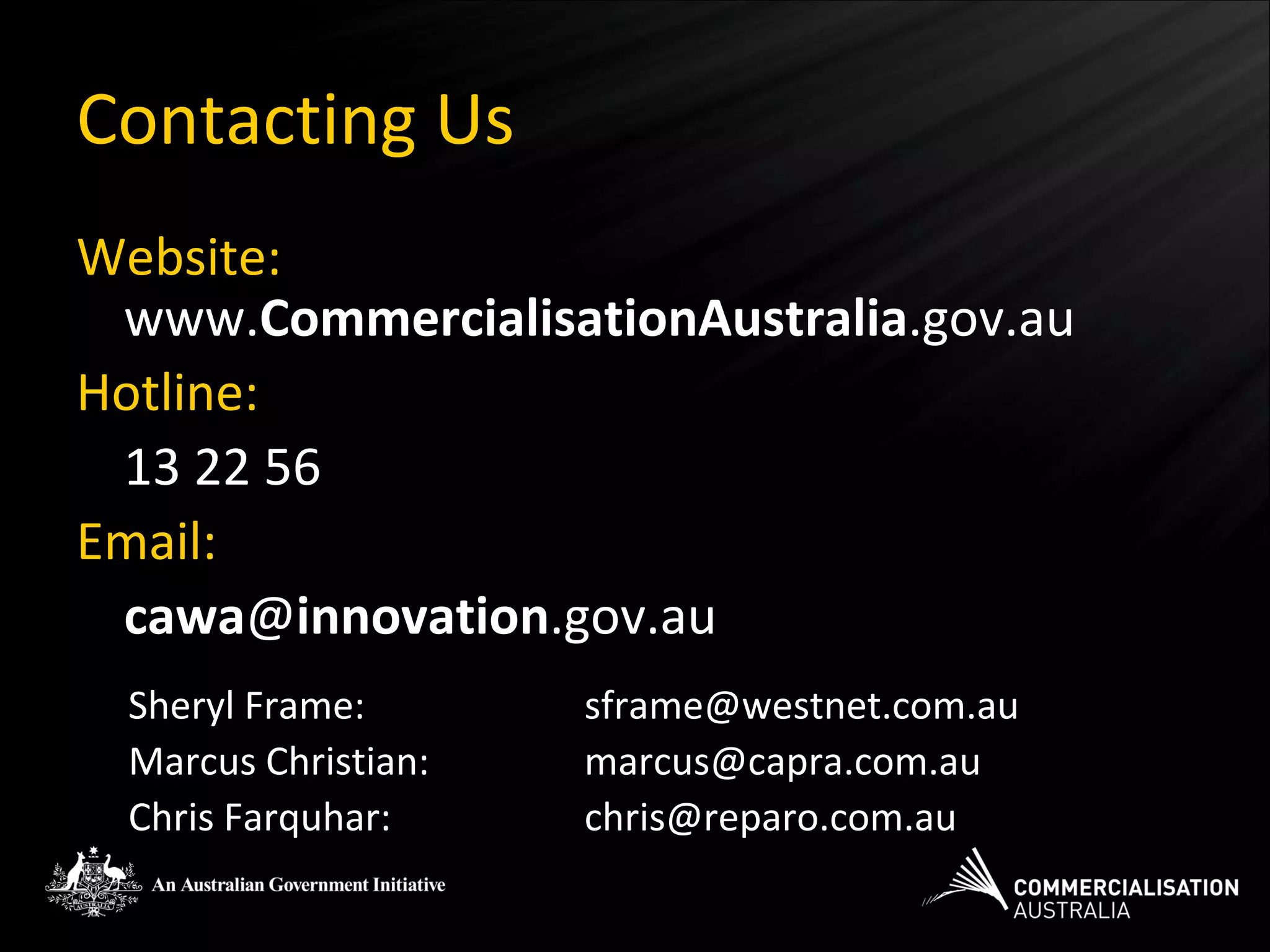 Contacting Us
Website:
 www.CommercialisationAustralia.gov.au
Hotline:
 13 22 56
Email:
 cawa@innovation.gov.au
 Sheryl Frame:       sframe@westnet.com.au
 Marcus Christian:   marcus@capra.com.au
 Chris Farquhar:     chris@reparo.com.au
 
