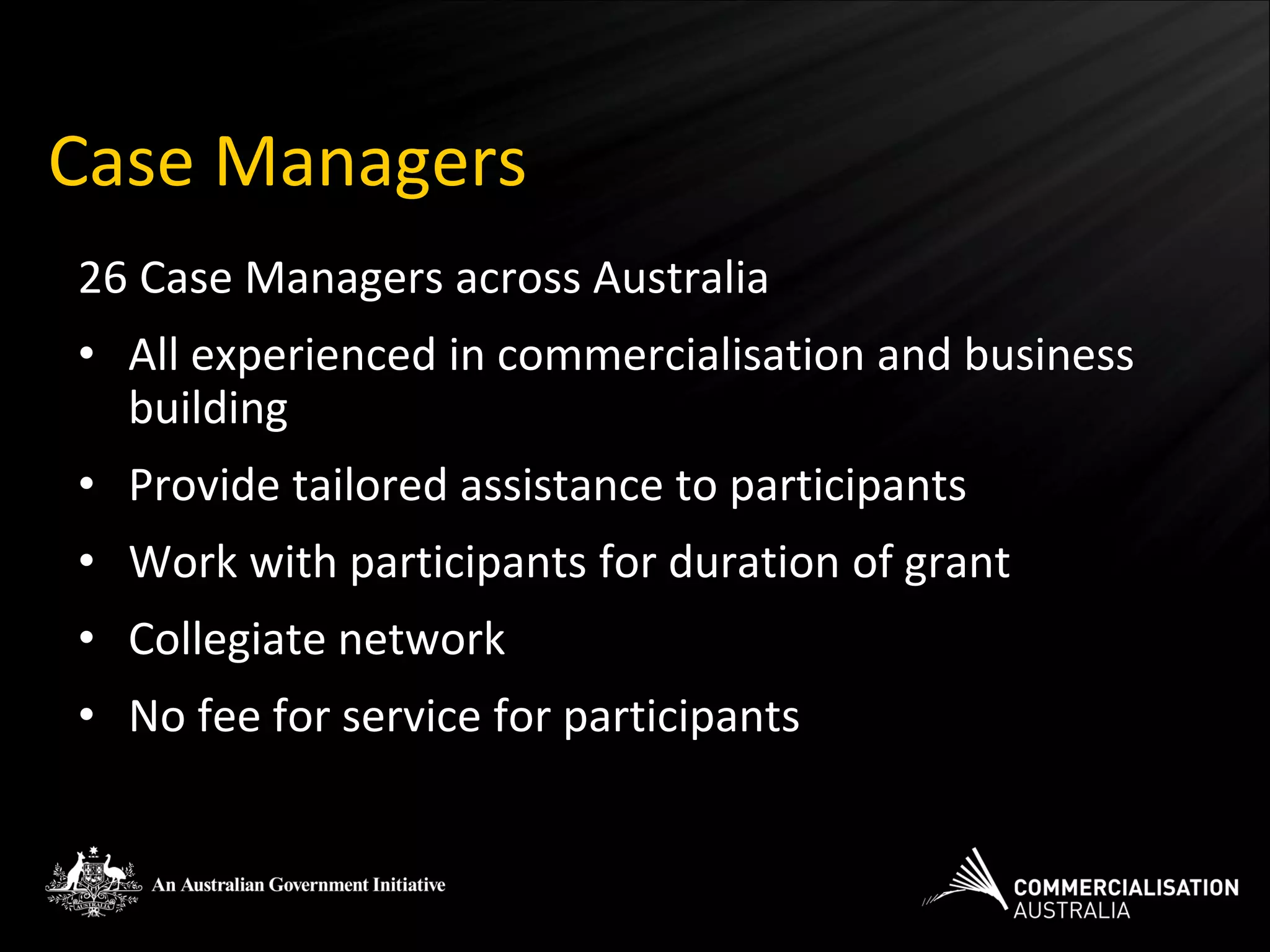Case Managers
26 Case Managers across Australia
• All experienced in commercialisation and business
  building
• Provide tailored assistance to participants
• Work with participants for duration of grant
• Collegiate network
• No fee for service for participants
 