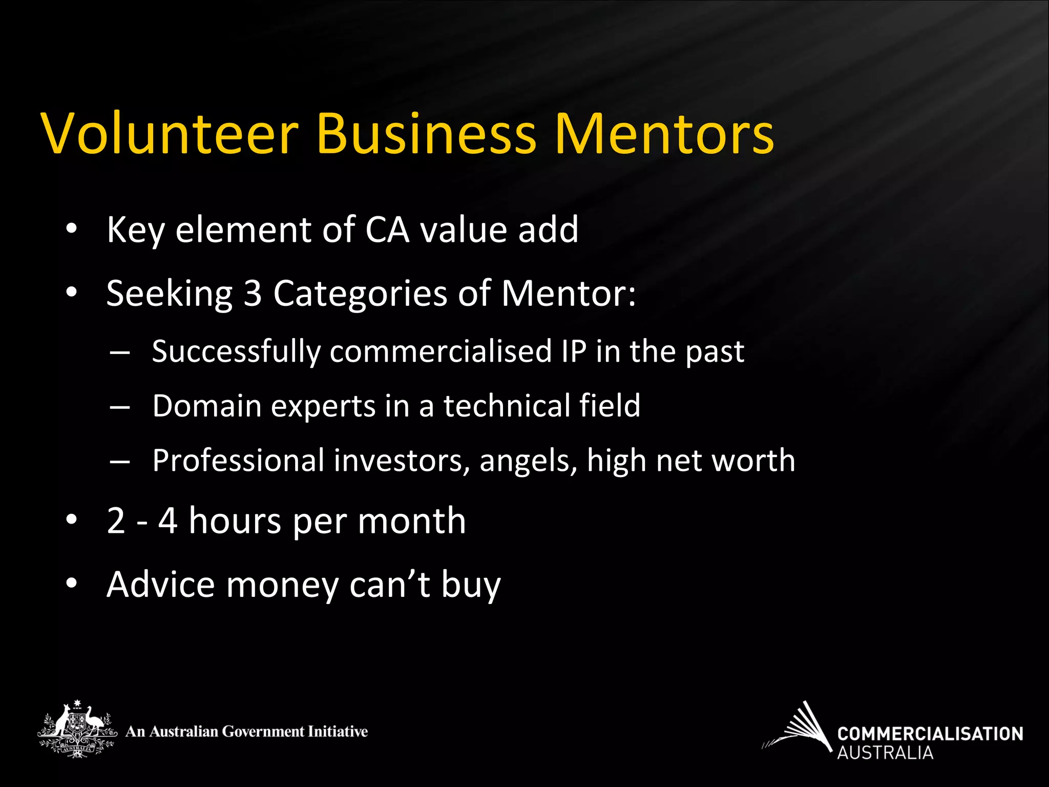 Volunteer Business Mentors
• Key element of CA value add
• Seeking 3 Categories of Mentor:
  – Successfully commercialised IP in the past
  – Domain experts in a technical field
  – Professional investors, angels, high net worth
• 2 - 4 hours per month
• Advice money can’t buy
 