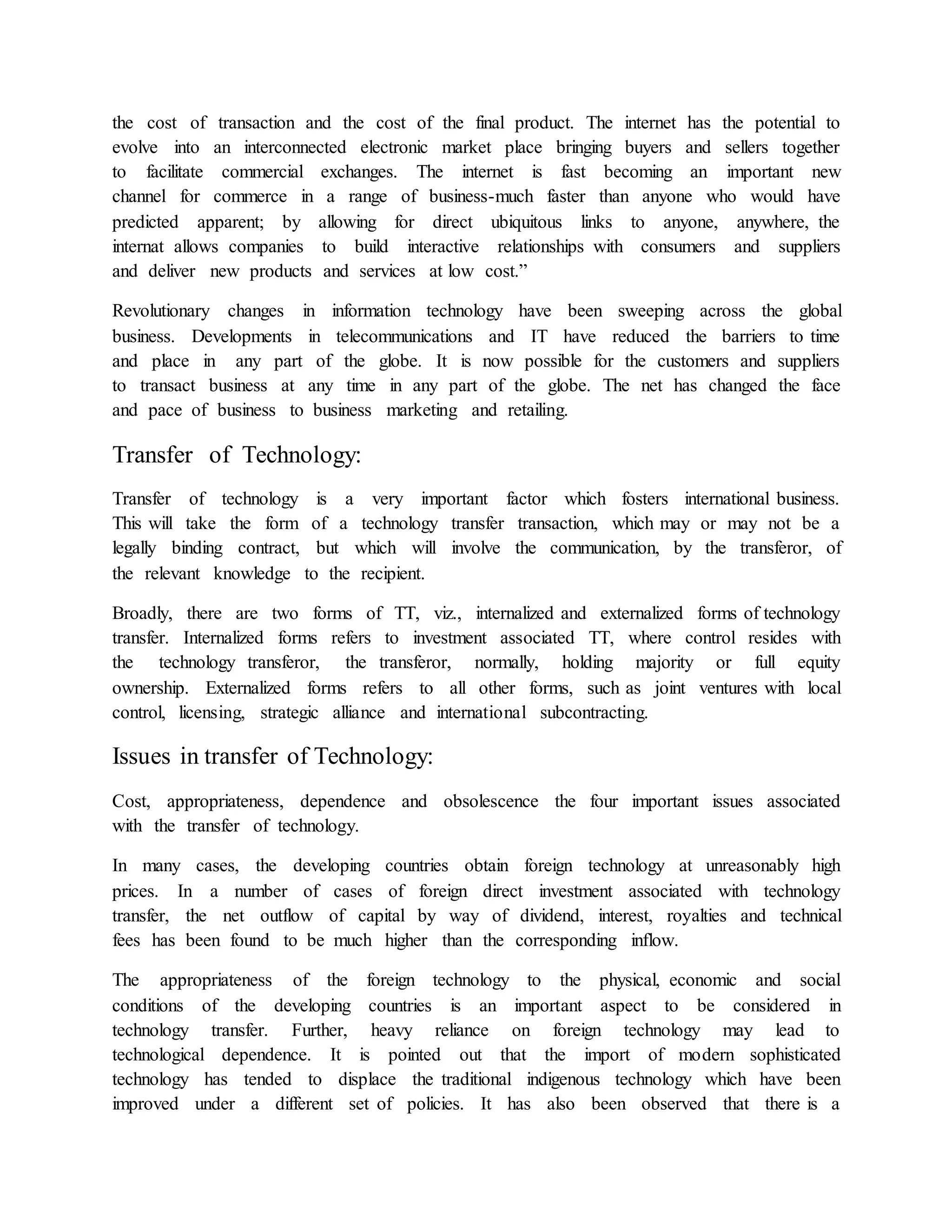 the cost of transaction and the cost of the final product. The internet has the potential to
evolve into an interconnected electronic market place bringing buyers and sellers together
to facilitate commercial exchanges. The internet is fast becoming an important new
channel for commerce in a range of business-much faster than anyone who would have
predicted apparent; by allowing for direct ubiquitous links to anyone, anywhere, the
internat allows companies to build interactive relationships with consumers and suppliers
and deliver new products and services at low cost.”
Revolutionary changes in information technology have been sweeping across the global
business. Developments in telecommunications and IT have reduced the barriers to time
and place in any part of the globe. It is now possible for the customers and suppliers
to transact business at any time in any part of the globe. The net has changed the face
and pace of business to business marketing and retailing.
Transfer of Technology:
Transfer of technology is a very important factor which fosters international business.
This will take the form of a technology transfer transaction, which may or may not be a
legally binding contract, but which will involve the communication, by the transferor, of
the relevant knowledge to the recipient.
Broadly, there are two forms of TT, viz., internalized and externalized forms of technology
transfer. Internalized forms refers to investment associated TT, where control resides with
the technology transferor, the transferor, normally, holding majority or full equity
ownership. Externalized forms refers to all other forms, such as joint ventures with local
control, licensing, strategic alliance and international subcontracting.
Issues in transfer of Technology:
Cost, appropriateness, dependence and obsolescence the four important issues associated
with the transfer of technology.
In many cases, the developing countries obtain foreign technology at unreasonably high
prices. In a number of cases of foreign direct investment associated with technology
transfer, the net outflow of capital by way of dividend, interest, royalties and technical
fees has been found to be much higher than the corresponding inflow.
The appropriateness of the foreign technology to the physical, economic and social
conditions of the developing countries is an important aspect to be considered in
technology transfer. Further, heavy reliance on foreign technology may lead to
technological dependence. It is pointed out that the import of modern sophisticated
technology has tended to displace the traditional indigenous technology which have been
improved under a different set of policies. It has also been observed that there is a
 