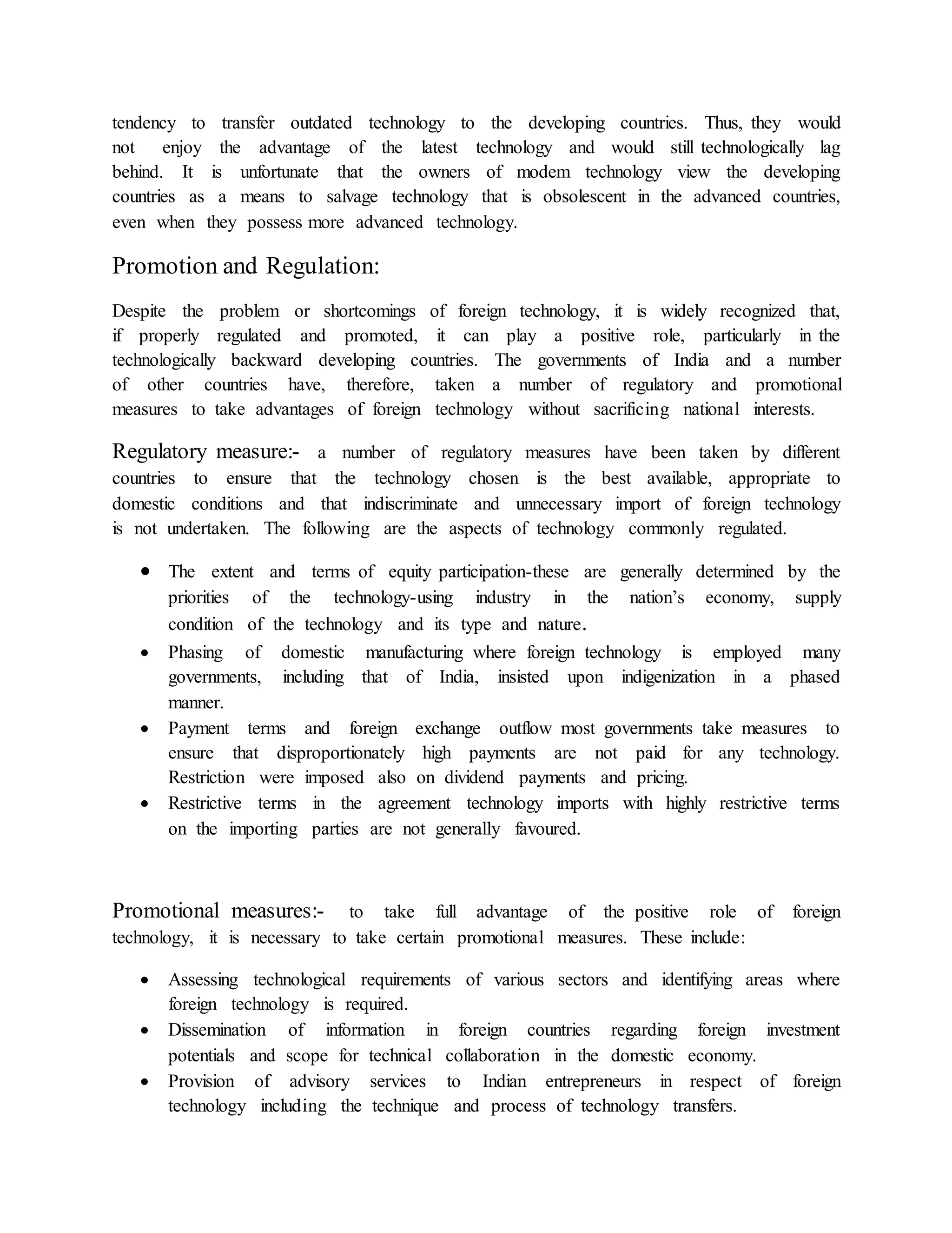 tendency to transfer outdated technology to the developing countries. Thus, they would
not enjoy the advantage of the latest technology and would still technologically lag
behind. It is unfortunate that the owners of modem technology view the developing
countries as a means to salvage technology that is obsolescent in the advanced countries,
even when they possess more advanced technology.
Promotion and Regulation:
Despite the problem or shortcomings of foreign technology, it is widely recognized that,
if properly regulated and promoted, it can play a positive role, particularly in the
technologically backward developing countries. The governments of India and a number
of other countries have, therefore, taken a number of regulatory and promotional
measures to take advantages of foreign technology without sacrificing national interests.
Regulatory measure:- a number of regulatory measures have been taken by different
countries to ensure that the technology chosen is the best available, appropriate to
domestic conditions and that indiscriminate and unnecessary import of foreign technology
is not undertaken. The following are the aspects of technology commonly regulated.
 The extent and terms of equity participation-these are generally determined by the
priorities of the technology-using industry in the nation’s economy, supply
condition of the technology and its type and nature.
 Phasing of domestic manufacturing where foreign technology is employed many
governments, including that of India, insisted upon indigenization in a phased
manner.
 Payment terms and foreign exchange outflow most governments take measures to
ensure that disproportionately high payments are not paid for any technology.
Restriction were imposed also on dividend payments and pricing.
 Restrictive terms in the agreement technology imports with highly restrictive terms
on the importing parties are not generally favoured.
Promotional measures:- to take full advantage of the positive role of foreign
technology, it is necessary to take certain promotional measures. These include:
 Assessing technological requirements of various sectors and identifying areas where
foreign technology is required.
 Dissemination of information in foreign countries regarding foreign investment
potentials and scope for technical collaboration in the domestic economy.
 Provision of advisory services to Indian entrepreneurs in respect of foreign
technology including the technique and process of technology transfers.
 