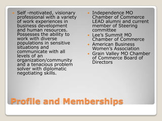 Profile and MembershipsSelf -motivated, visionary professional with a variety of work experiences in business development and human resources.  Possesses the ability to work with diverse populations in sensitive situations and communicate with all levels of an organization/community and a tenacious problem solver with diplomatic negotiating skills.Independence MO Chamber of Commerce LEAD alumni and current member of Steering committeeLee’s Summit MO Chamber of CommerceAmerican Business Women’s AssociationGrain Valley MO Chamber of Commerce Board of Directors 